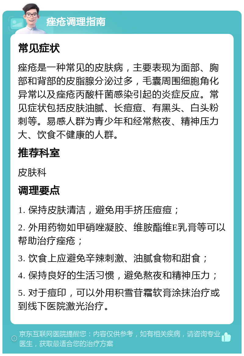 痤疮调理指南 常见症状 痤疮是一种常见的皮肤病，主要表现为面部、胸部和背部的皮脂腺分泌过多，毛囊周围细胞角化异常以及痤疮丙酸杆菌感染引起的炎症反应。常见症状包括皮肤油腻、长痘痘、有黑头、白头粉刺等。易感人群为青少年和经常熬夜、精神压力大、饮食不健康的人群。 推荐科室 皮肤科 调理要点 1. 保持皮肤清洁，避免用手挤压痘痘； 2. 外用药物如甲硝唑凝胶、维胺酯维E乳膏等可以帮助治疗痤疮； 3. 饮食上应避免辛辣刺激、油腻食物和甜食； 4. 保持良好的生活习惯，避免熬夜和精神压力； 5. 对于痘印，可以外用积雪苷霜软膏涂抹治疗或到线下医院激光治疗。