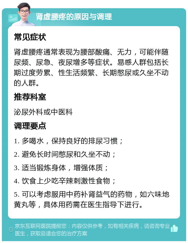 肾虚腰疼的原因与调理 常见症状 肾虚腰疼通常表现为腰部酸痛、无力，可能伴随尿频、尿急、夜尿增多等症状。易感人群包括长期过度劳累、性生活频繁、长期憋尿或久坐不动的人群。 推荐科室 泌尿外科或中医科 调理要点 1. 多喝水，保持良好的排尿习惯； 2. 避免长时间憋尿和久坐不动； 3. 适当锻炼身体，增强体质； 4. 饮食上少吃辛辣刺激性食物； 5. 可以考虑服用中药补肾益气的药物，如六味地黄丸等，具体用药需在医生指导下进行。