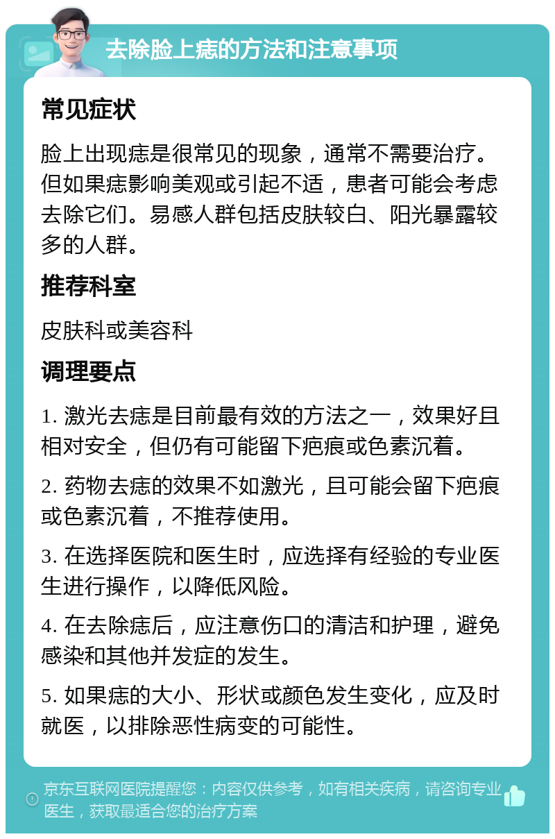 去除脸上痣的方法和注意事项 常见症状 脸上出现痣是很常见的现象，通常不需要治疗。但如果痣影响美观或引起不适，患者可能会考虑去除它们。易感人群包括皮肤较白、阳光暴露较多的人群。 推荐科室 皮肤科或美容科 调理要点 1. 激光去痣是目前最有效的方法之一，效果好且相对安全，但仍有可能留下疤痕或色素沉着。 2. 药物去痣的效果不如激光，且可能会留下疤痕或色素沉着，不推荐使用。 3. 在选择医院和医生时，应选择有经验的专业医生进行操作，以降低风险。 4. 在去除痣后，应注意伤口的清洁和护理，避免感染和其他并发症的发生。 5. 如果痣的大小、形状或颜色发生变化，应及时就医，以排除恶性病变的可能性。