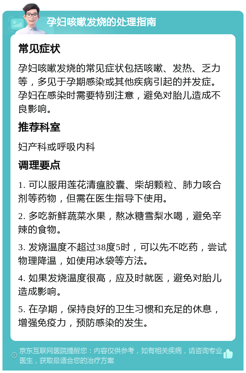 孕妇咳嗽发烧的处理指南 常见症状 孕妇咳嗽发烧的常见症状包括咳嗽、发热、乏力等，多见于孕期感染或其他疾病引起的并发症。孕妇在感染时需要特别注意，避免对胎儿造成不良影响。 推荐科室 妇产科或呼吸内科 调理要点 1. 可以服用莲花清瘟胶囊、柴胡颗粒、肺力咳合剂等药物，但需在医生指导下使用。 2. 多吃新鲜蔬菜水果，熬冰糖雪梨水喝，避免辛辣的食物。 3. 发烧温度不超过38度5时，可以先不吃药，尝试物理降温，如使用冰袋等方法。 4. 如果发烧温度很高，应及时就医，避免对胎儿造成影响。 5. 在孕期，保持良好的卫生习惯和充足的休息，增强免疫力，预防感染的发生。