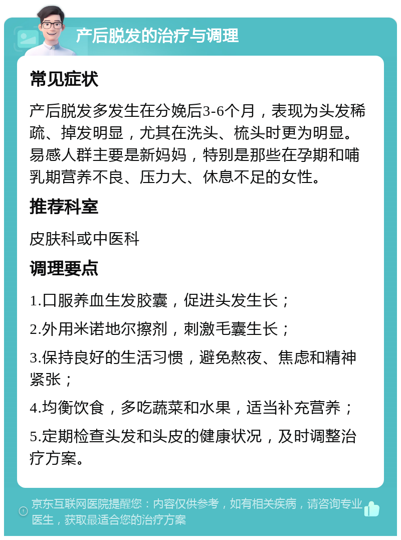 产后脱发的治疗与调理 常见症状 产后脱发多发生在分娩后3-6个月，表现为头发稀疏、掉发明显，尤其在洗头、梳头时更为明显。易感人群主要是新妈妈，特别是那些在孕期和哺乳期营养不良、压力大、休息不足的女性。 推荐科室 皮肤科或中医科 调理要点 1.口服养血生发胶囊，促进头发生长； 2.外用米诺地尔擦剂，刺激毛囊生长； 3.保持良好的生活习惯，避免熬夜、焦虑和精神紧张； 4.均衡饮食，多吃蔬菜和水果，适当补充营养； 5.定期检查头发和头皮的健康状况，及时调整治疗方案。