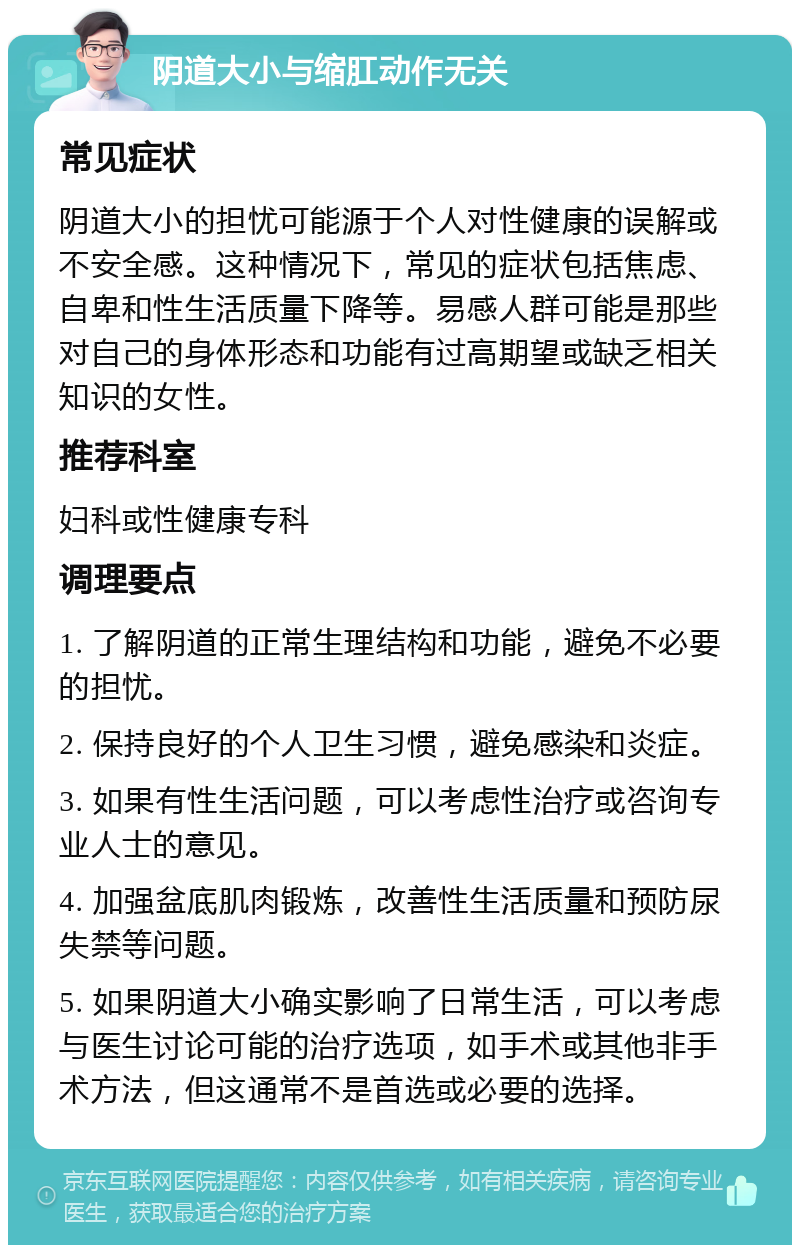 阴道大小与缩肛动作无关 常见症状 阴道大小的担忧可能源于个人对性健康的误解或不安全感。这种情况下，常见的症状包括焦虑、自卑和性生活质量下降等。易感人群可能是那些对自己的身体形态和功能有过高期望或缺乏相关知识的女性。 推荐科室 妇科或性健康专科 调理要点 1. 了解阴道的正常生理结构和功能，避免不必要的担忧。 2. 保持良好的个人卫生习惯，避免感染和炎症。 3. 如果有性生活问题，可以考虑性治疗或咨询专业人士的意见。 4. 加强盆底肌肉锻炼，改善性生活质量和预防尿失禁等问题。 5. 如果阴道大小确实影响了日常生活，可以考虑与医生讨论可能的治疗选项，如手术或其他非手术方法，但这通常不是首选或必要的选择。