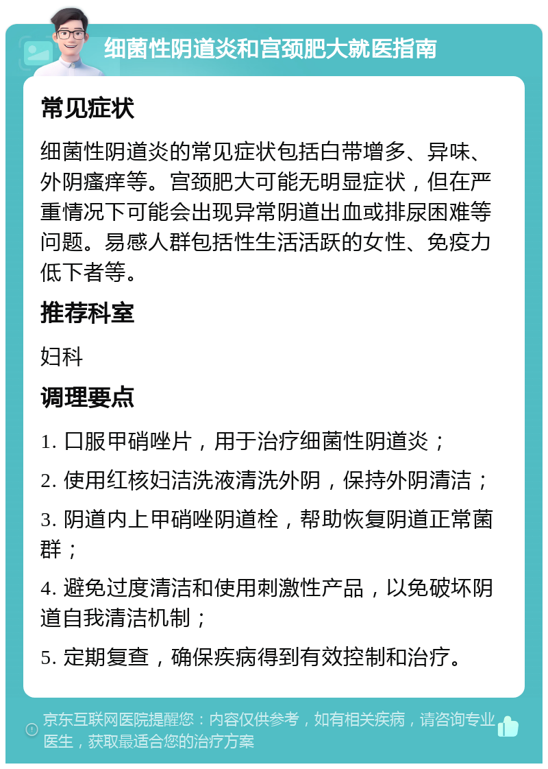 细菌性阴道炎和宫颈肥大就医指南 常见症状 细菌性阴道炎的常见症状包括白带增多、异味、外阴瘙痒等。宫颈肥大可能无明显症状，但在严重情况下可能会出现异常阴道出血或排尿困难等问题。易感人群包括性生活活跃的女性、免疫力低下者等。 推荐科室 妇科 调理要点 1. 口服甲硝唑片，用于治疗细菌性阴道炎； 2. 使用红核妇洁洗液清洗外阴，保持外阴清洁； 3. 阴道内上甲硝唑阴道栓，帮助恢复阴道正常菌群； 4. 避免过度清洁和使用刺激性产品，以免破坏阴道自我清洁机制； 5. 定期复查，确保疾病得到有效控制和治疗。