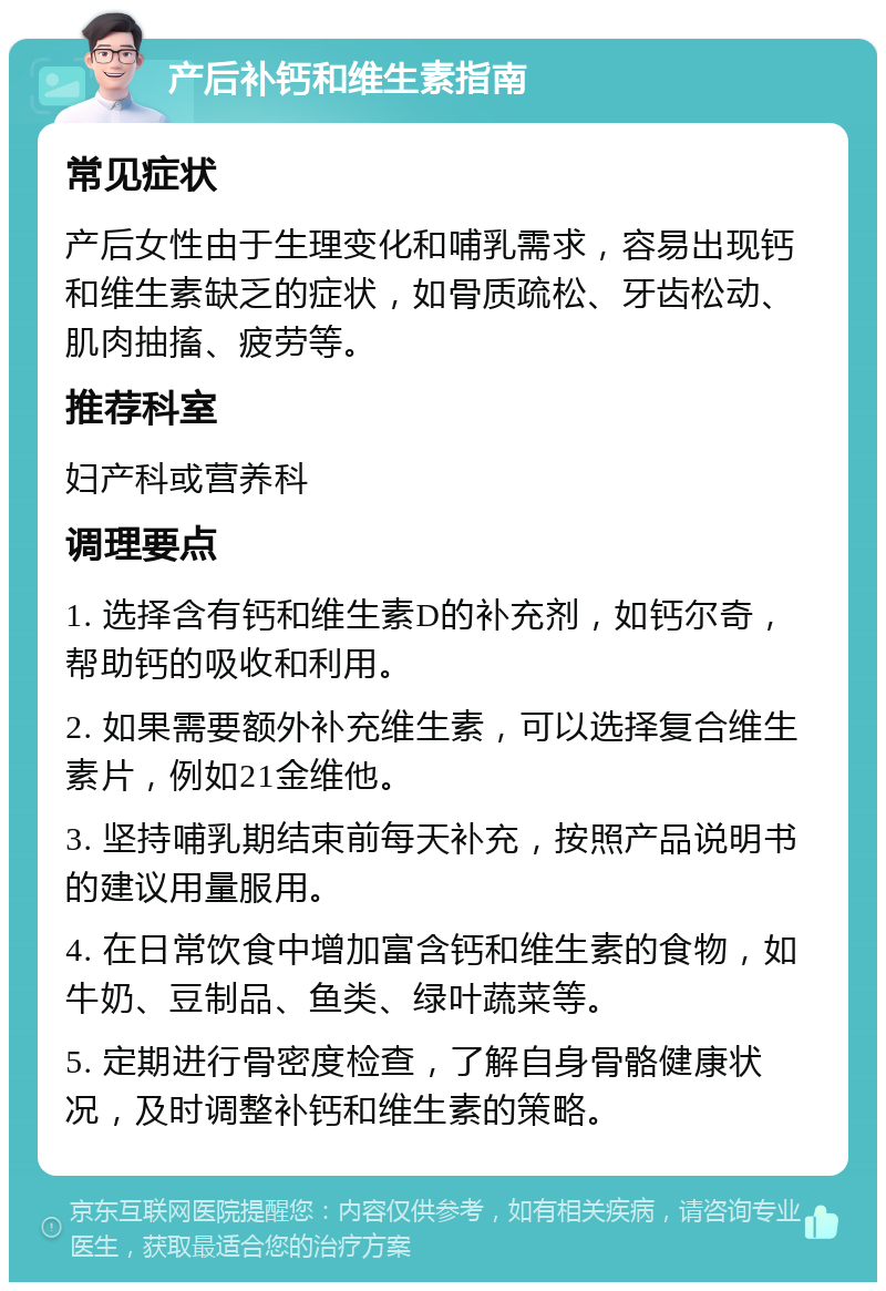 产后补钙和维生素指南 常见症状 产后女性由于生理变化和哺乳需求，容易出现钙和维生素缺乏的症状，如骨质疏松、牙齿松动、肌肉抽搐、疲劳等。 推荐科室 妇产科或营养科 调理要点 1. 选择含有钙和维生素D的补充剂，如钙尔奇，帮助钙的吸收和利用。 2. 如果需要额外补充维生素，可以选择复合维生素片，例如21金维他。 3. 坚持哺乳期结束前每天补充，按照产品说明书的建议用量服用。 4. 在日常饮食中增加富含钙和维生素的食物，如牛奶、豆制品、鱼类、绿叶蔬菜等。 5. 定期进行骨密度检查，了解自身骨骼健康状况，及时调整补钙和维生素的策略。