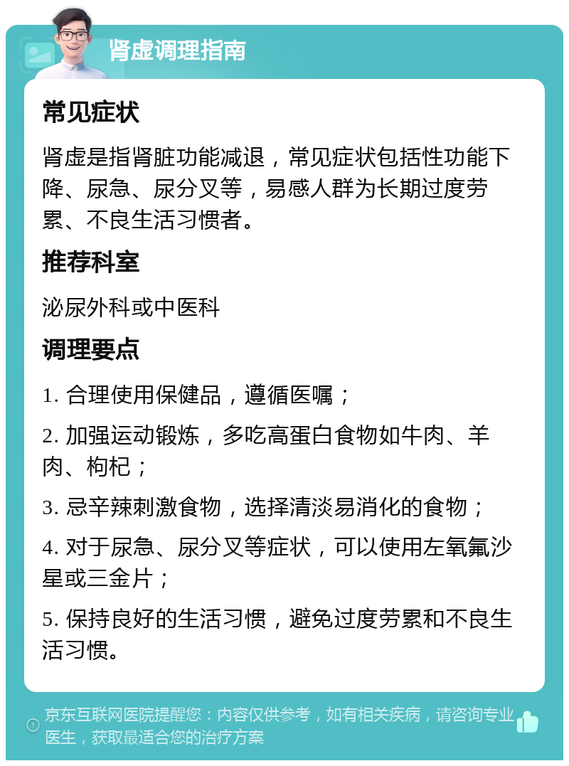 肾虚调理指南 常见症状 肾虚是指肾脏功能减退，常见症状包括性功能下降、尿急、尿分叉等，易感人群为长期过度劳累、不良生活习惯者。 推荐科室 泌尿外科或中医科 调理要点 1. 合理使用保健品，遵循医嘱； 2. 加强运动锻炼，多吃高蛋白食物如牛肉、羊肉、枸杞； 3. 忌辛辣刺激食物，选择清淡易消化的食物； 4. 对于尿急、尿分叉等症状，可以使用左氧氟沙星或三金片； 5. 保持良好的生活习惯，避免过度劳累和不良生活习惯。