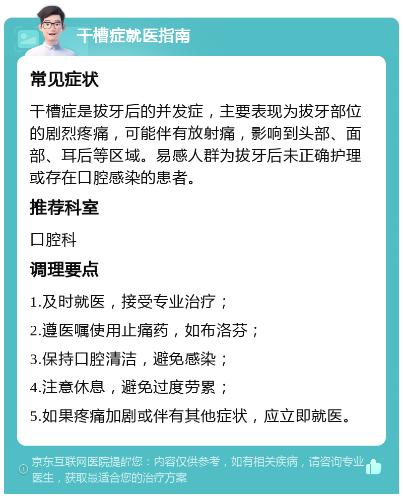 干槽症就医指南 常见症状 干槽症是拔牙后的并发症，主要表现为拔牙部位的剧烈疼痛，可能伴有放射痛，影响到头部、面部、耳后等区域。易感人群为拔牙后未正确护理或存在口腔感染的患者。 推荐科室 口腔科 调理要点 1.及时就医，接受专业治疗； 2.遵医嘱使用止痛药，如布洛芬； 3.保持口腔清洁，避免感染； 4.注意休息，避免过度劳累； 5.如果疼痛加剧或伴有其他症状，应立即就医。