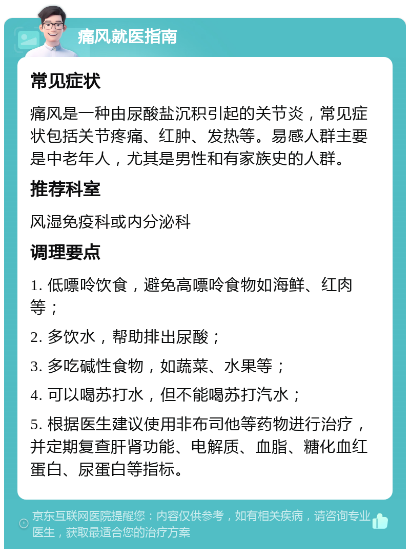 痛风就医指南 常见症状 痛风是一种由尿酸盐沉积引起的关节炎，常见症状包括关节疼痛、红肿、发热等。易感人群主要是中老年人，尤其是男性和有家族史的人群。 推荐科室 风湿免疫科或内分泌科 调理要点 1. 低嘌呤饮食，避免高嘌呤食物如海鲜、红肉等； 2. 多饮水，帮助排出尿酸； 3. 多吃碱性食物，如蔬菜、水果等； 4. 可以喝苏打水，但不能喝苏打汽水； 5. 根据医生建议使用非布司他等药物进行治疗，并定期复查肝肾功能、电解质、血脂、糖化血红蛋白、尿蛋白等指标。