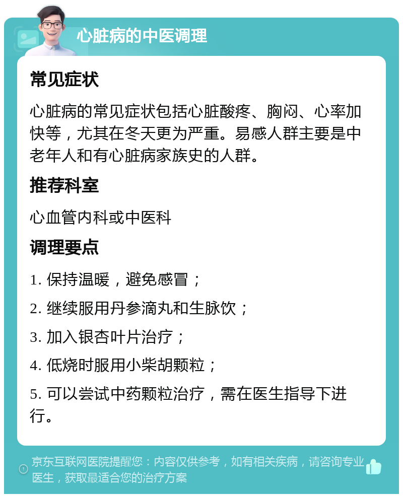 心脏病的中医调理 常见症状 心脏病的常见症状包括心脏酸疼、胸闷、心率加快等，尤其在冬天更为严重。易感人群主要是中老年人和有心脏病家族史的人群。 推荐科室 心血管内科或中医科 调理要点 1. 保持温暖，避免感冒； 2. 继续服用丹参滴丸和生脉饮； 3. 加入银杏叶片治疗； 4. 低烧时服用小柴胡颗粒； 5. 可以尝试中药颗粒治疗，需在医生指导下进行。