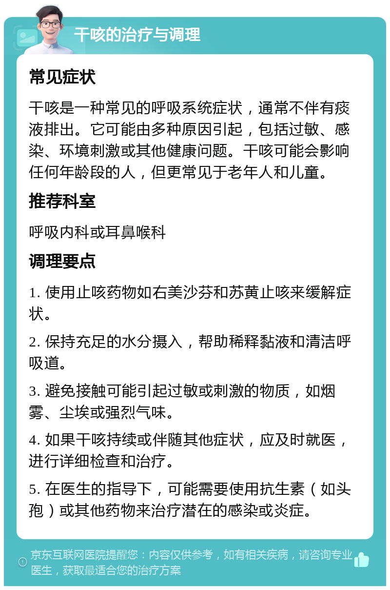 干咳的治疗与调理 常见症状 干咳是一种常见的呼吸系统症状，通常不伴有痰液排出。它可能由多种原因引起，包括过敏、感染、环境刺激或其他健康问题。干咳可能会影响任何年龄段的人，但更常见于老年人和儿童。 推荐科室 呼吸内科或耳鼻喉科 调理要点 1. 使用止咳药物如右美沙芬和苏黄止咳来缓解症状。 2. 保持充足的水分摄入，帮助稀释黏液和清洁呼吸道。 3. 避免接触可能引起过敏或刺激的物质，如烟雾、尘埃或强烈气味。 4. 如果干咳持续或伴随其他症状，应及时就医，进行详细检查和治疗。 5. 在医生的指导下，可能需要使用抗生素（如头孢）或其他药物来治疗潜在的感染或炎症。