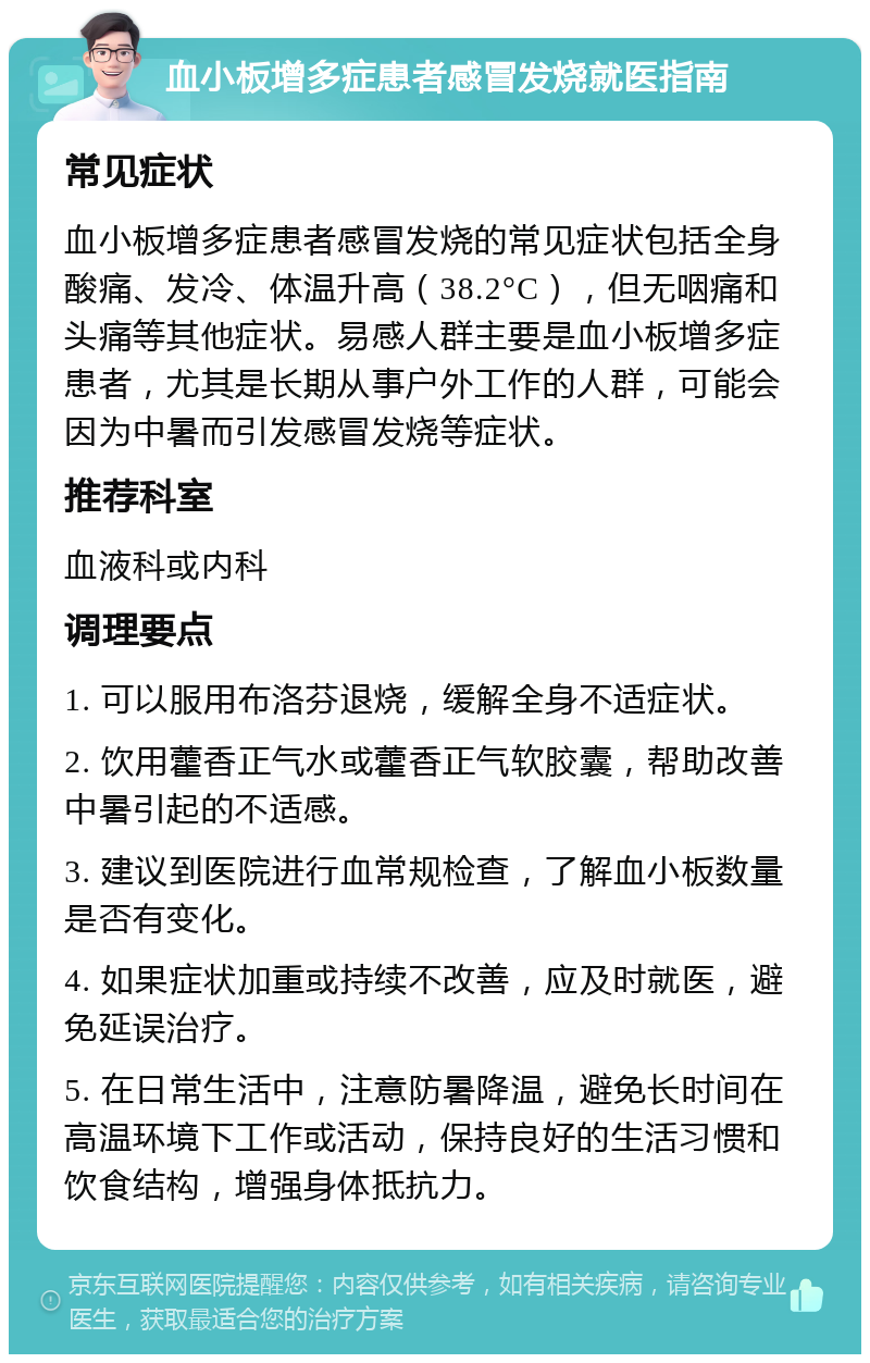 血小板增多症患者感冒发烧就医指南 常见症状 血小板增多症患者感冒发烧的常见症状包括全身酸痛、发冷、体温升高（38.2°C），但无咽痛和头痛等其他症状。易感人群主要是血小板增多症患者，尤其是长期从事户外工作的人群，可能会因为中暑而引发感冒发烧等症状。 推荐科室 血液科或内科 调理要点 1. 可以服用布洛芬退烧，缓解全身不适症状。 2. 饮用藿香正气水或藿香正气软胶囊，帮助改善中暑引起的不适感。 3. 建议到医院进行血常规检查，了解血小板数量是否有变化。 4. 如果症状加重或持续不改善，应及时就医，避免延误治疗。 5. 在日常生活中，注意防暑降温，避免长时间在高温环境下工作或活动，保持良好的生活习惯和饮食结构，增强身体抵抗力。