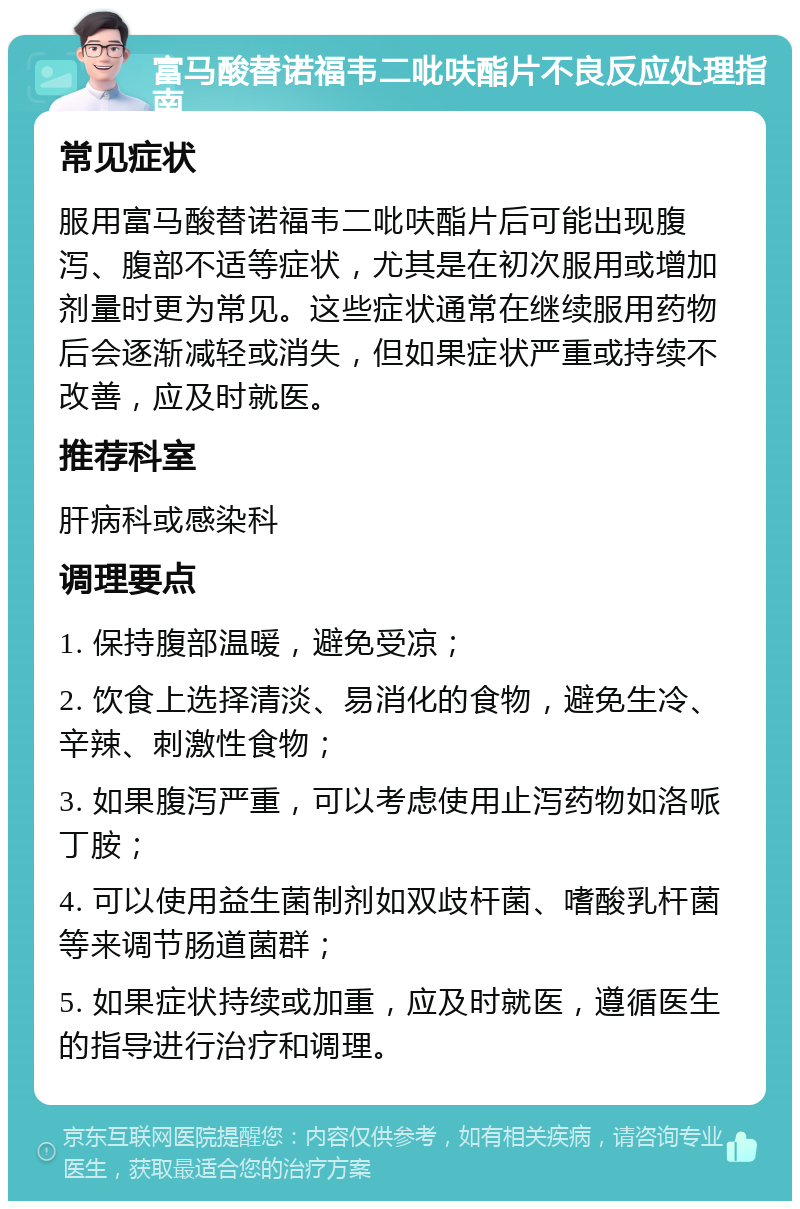 富马酸替诺福韦二吡呋酯片不良反应处理指南 常见症状 服用富马酸替诺福韦二吡呋酯片后可能出现腹泻、腹部不适等症状，尤其是在初次服用或增加剂量时更为常见。这些症状通常在继续服用药物后会逐渐减轻或消失，但如果症状严重或持续不改善，应及时就医。 推荐科室 肝病科或感染科 调理要点 1. 保持腹部温暖，避免受凉； 2. 饮食上选择清淡、易消化的食物，避免生冷、辛辣、刺激性食物； 3. 如果腹泻严重，可以考虑使用止泻药物如洛哌丁胺； 4. 可以使用益生菌制剂如双歧杆菌、嗜酸乳杆菌等来调节肠道菌群； 5. 如果症状持续或加重，应及时就医，遵循医生的指导进行治疗和调理。