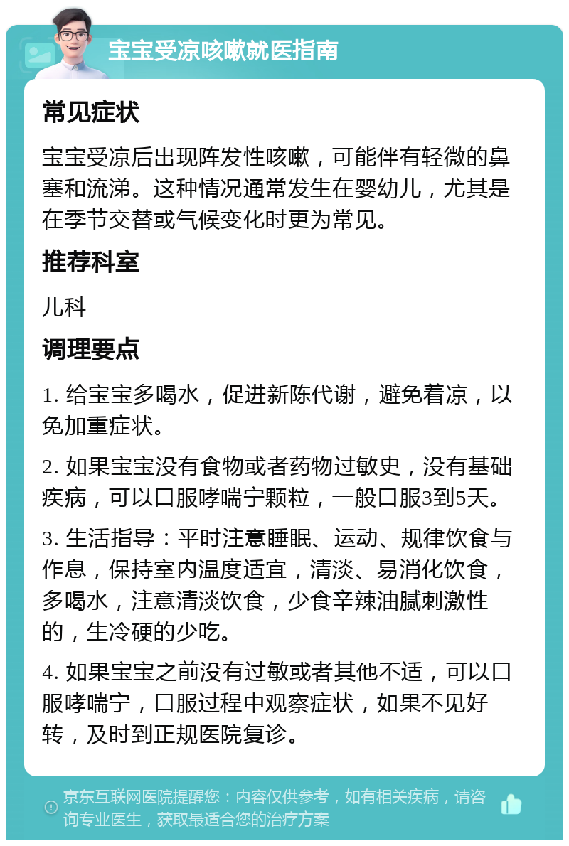 宝宝受凉咳嗽就医指南 常见症状 宝宝受凉后出现阵发性咳嗽，可能伴有轻微的鼻塞和流涕。这种情况通常发生在婴幼儿，尤其是在季节交替或气候变化时更为常见。 推荐科室 儿科 调理要点 1. 给宝宝多喝水，促进新陈代谢，避免着凉，以免加重症状。 2. 如果宝宝没有食物或者药物过敏史，没有基础疾病，可以口服哮喘宁颗粒，一般口服3到5天。 3. 生活指导：平时注意睡眠、运动、规律饮食与作息，保持室内温度适宜，清淡、易消化饮食，多喝水，注意清淡饮食，少食辛辣油腻刺激性的，生冷硬的少吃。 4. 如果宝宝之前没有过敏或者其他不适，可以口服哮喘宁，口服过程中观察症状，如果不见好转，及时到正规医院复诊。