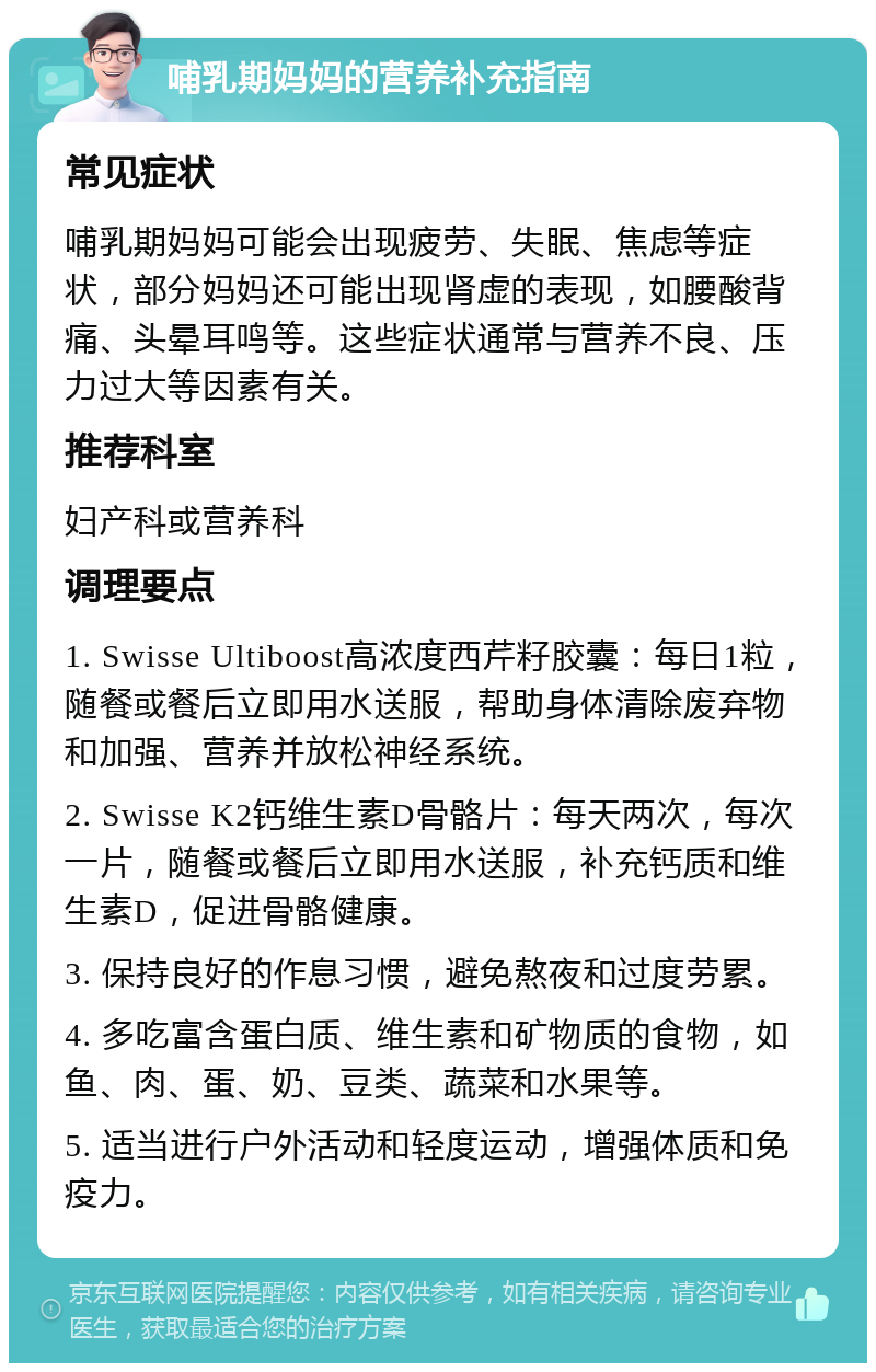 哺乳期妈妈的营养补充指南 常见症状 哺乳期妈妈可能会出现疲劳、失眠、焦虑等症状，部分妈妈还可能出现肾虚的表现，如腰酸背痛、头晕耳鸣等。这些症状通常与营养不良、压力过大等因素有关。 推荐科室 妇产科或营养科 调理要点 1. Swisse Ultiboost高浓度西芹籽胶囊：每日1粒，随餐或餐后立即用水送服，帮助身体清除废弃物和加强、营养并放松神经系统。 2. Swisse K2钙维生素D骨骼片：每天两次，每次一片，随餐或餐后立即用水送服，补充钙质和维生素D，促进骨骼健康。 3. 保持良好的作息习惯，避免熬夜和过度劳累。 4. 多吃富含蛋白质、维生素和矿物质的食物，如鱼、肉、蛋、奶、豆类、蔬菜和水果等。 5. 适当进行户外活动和轻度运动，增强体质和免疫力。