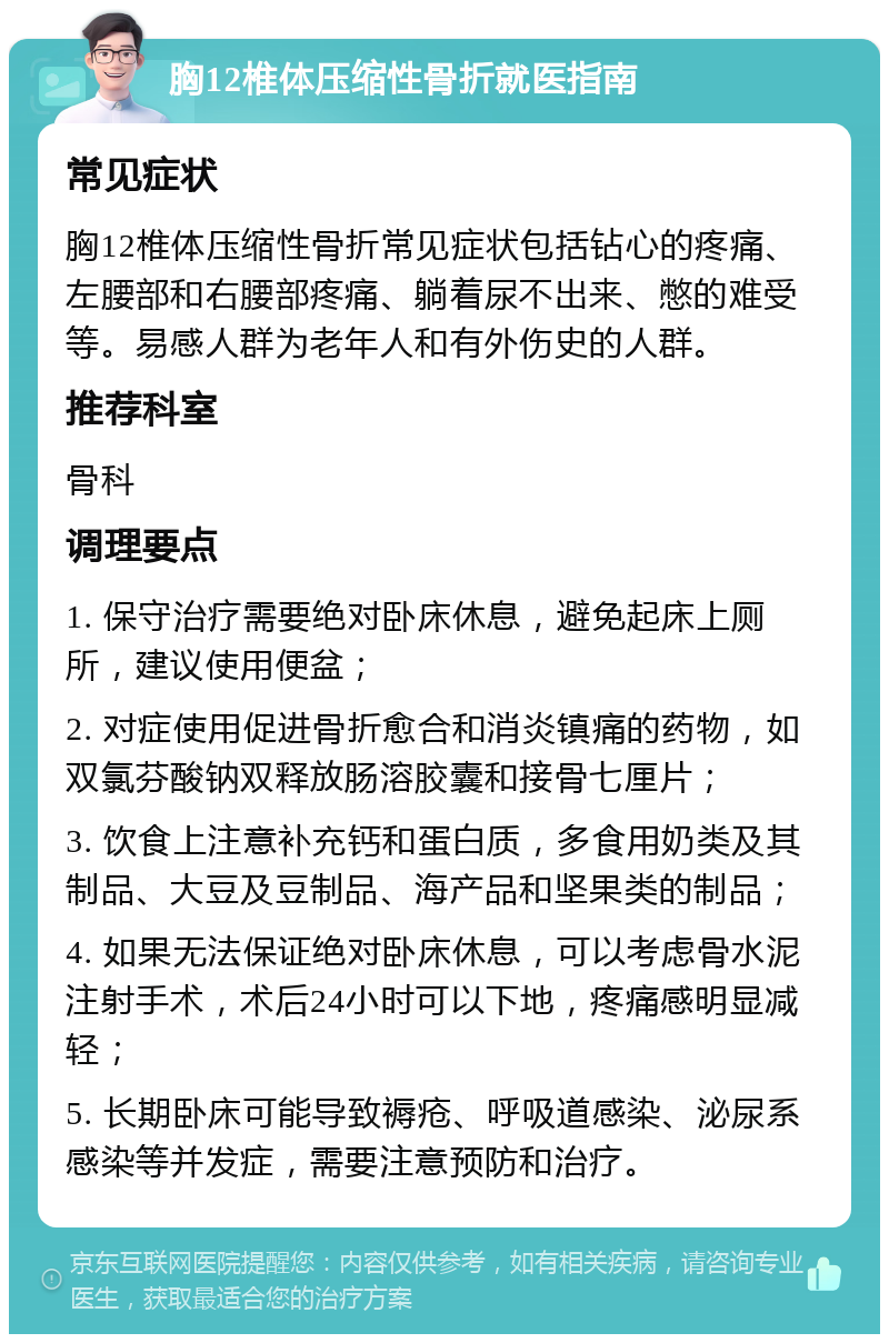 胸12椎体压缩性骨折就医指南 常见症状 胸12椎体压缩性骨折常见症状包括钻心的疼痛、左腰部和右腰部疼痛、躺着尿不出来、憋的难受等。易感人群为老年人和有外伤史的人群。 推荐科室 骨科 调理要点 1. 保守治疗需要绝对卧床休息，避免起床上厕所，建议使用便盆； 2. 对症使用促进骨折愈合和消炎镇痛的药物，如双氯芬酸钠双释放肠溶胶囊和接骨七厘片； 3. 饮食上注意补充钙和蛋白质，多食用奶类及其制品、大豆及豆制品、海产品和坚果类的制品； 4. 如果无法保证绝对卧床休息，可以考虑骨水泥注射手术，术后24小时可以下地，疼痛感明显减轻； 5. 长期卧床可能导致褥疮、呼吸道感染、泌尿系感染等并发症，需要注意预防和治疗。