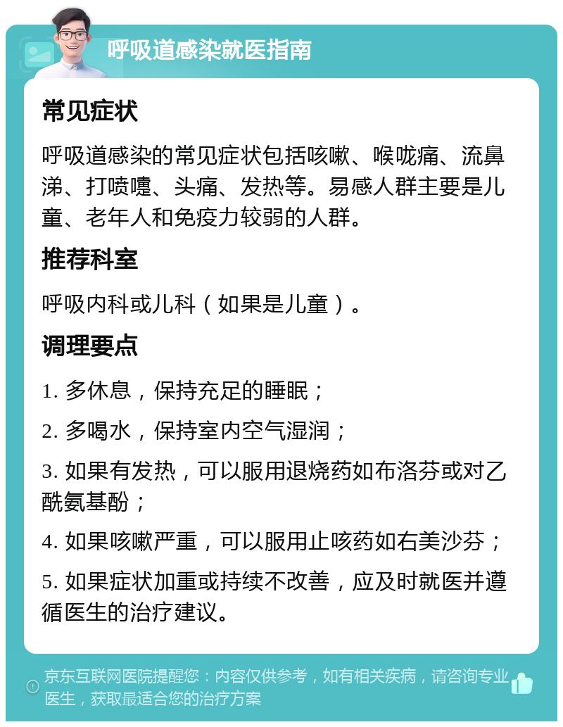 呼吸道感染就医指南 常见症状 呼吸道感染的常见症状包括咳嗽、喉咙痛、流鼻涕、打喷嚏、头痛、发热等。易感人群主要是儿童、老年人和免疫力较弱的人群。 推荐科室 呼吸内科或儿科（如果是儿童）。 调理要点 1. 多休息，保持充足的睡眠； 2. 多喝水，保持室内空气湿润； 3. 如果有发热，可以服用退烧药如布洛芬或对乙酰氨基酚； 4. 如果咳嗽严重，可以服用止咳药如右美沙芬； 5. 如果症状加重或持续不改善，应及时就医并遵循医生的治疗建议。