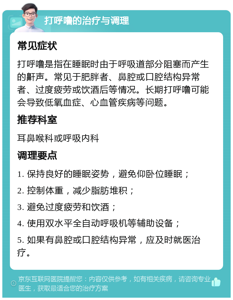 打呼噜的治疗与调理 常见症状 打呼噜是指在睡眠时由于呼吸道部分阻塞而产生的鼾声。常见于肥胖者、鼻腔或口腔结构异常者、过度疲劳或饮酒后等情况。长期打呼噜可能会导致低氧血症、心血管疾病等问题。 推荐科室 耳鼻喉科或呼吸内科 调理要点 1. 保持良好的睡眠姿势，避免仰卧位睡眠； 2. 控制体重，减少脂肪堆积； 3. 避免过度疲劳和饮酒； 4. 使用双水平全自动呼吸机等辅助设备； 5. 如果有鼻腔或口腔结构异常，应及时就医治疗。