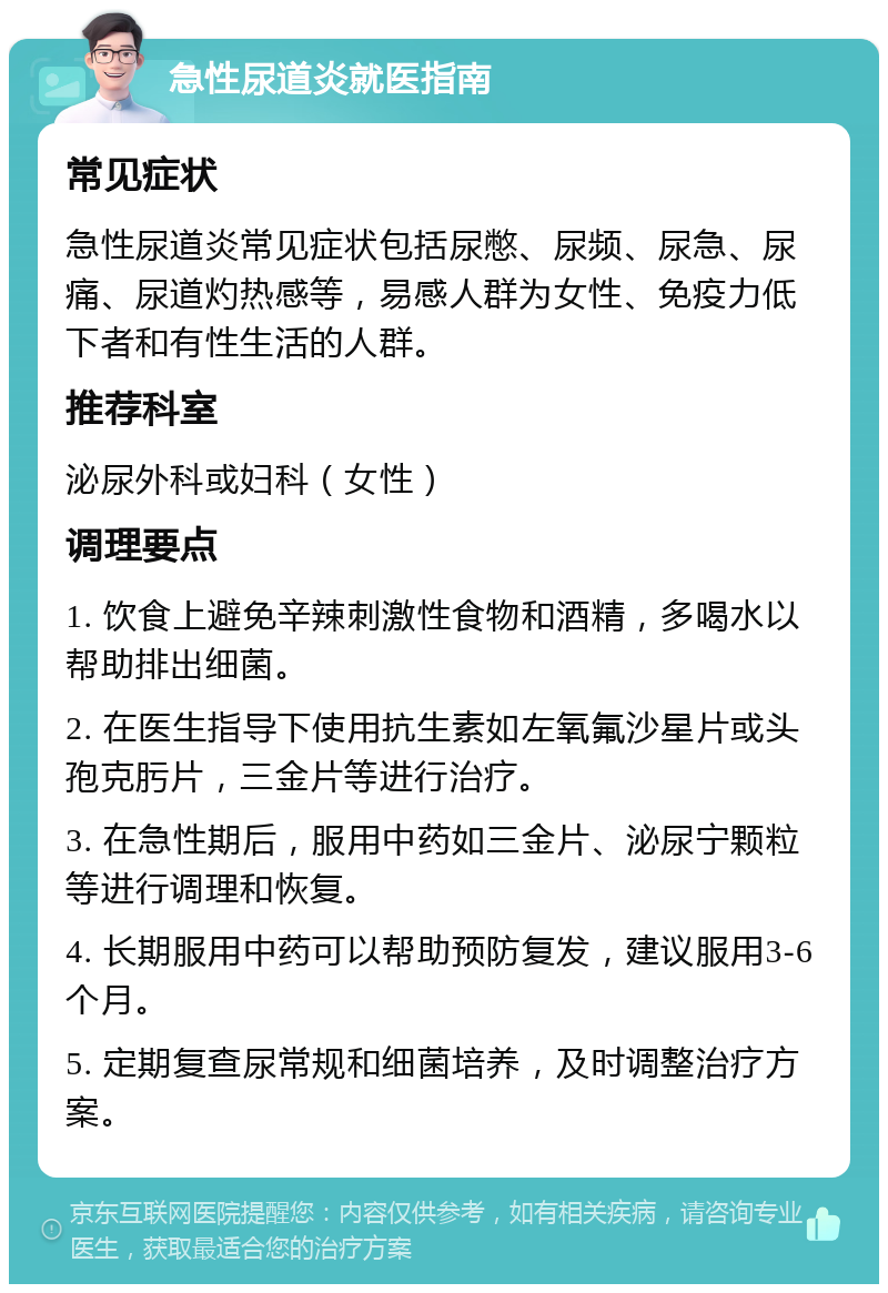 急性尿道炎就医指南 常见症状 急性尿道炎常见症状包括尿憋、尿频、尿急、尿痛、尿道灼热感等，易感人群为女性、免疫力低下者和有性生活的人群。 推荐科室 泌尿外科或妇科（女性） 调理要点 1. 饮食上避免辛辣刺激性食物和酒精，多喝水以帮助排出细菌。 2. 在医生指导下使用抗生素如左氧氟沙星片或头孢克肟片，三金片等进行治疗。 3. 在急性期后，服用中药如三金片、泌尿宁颗粒等进行调理和恢复。 4. 长期服用中药可以帮助预防复发，建议服用3-6个月。 5. 定期复查尿常规和细菌培养，及时调整治疗方案。