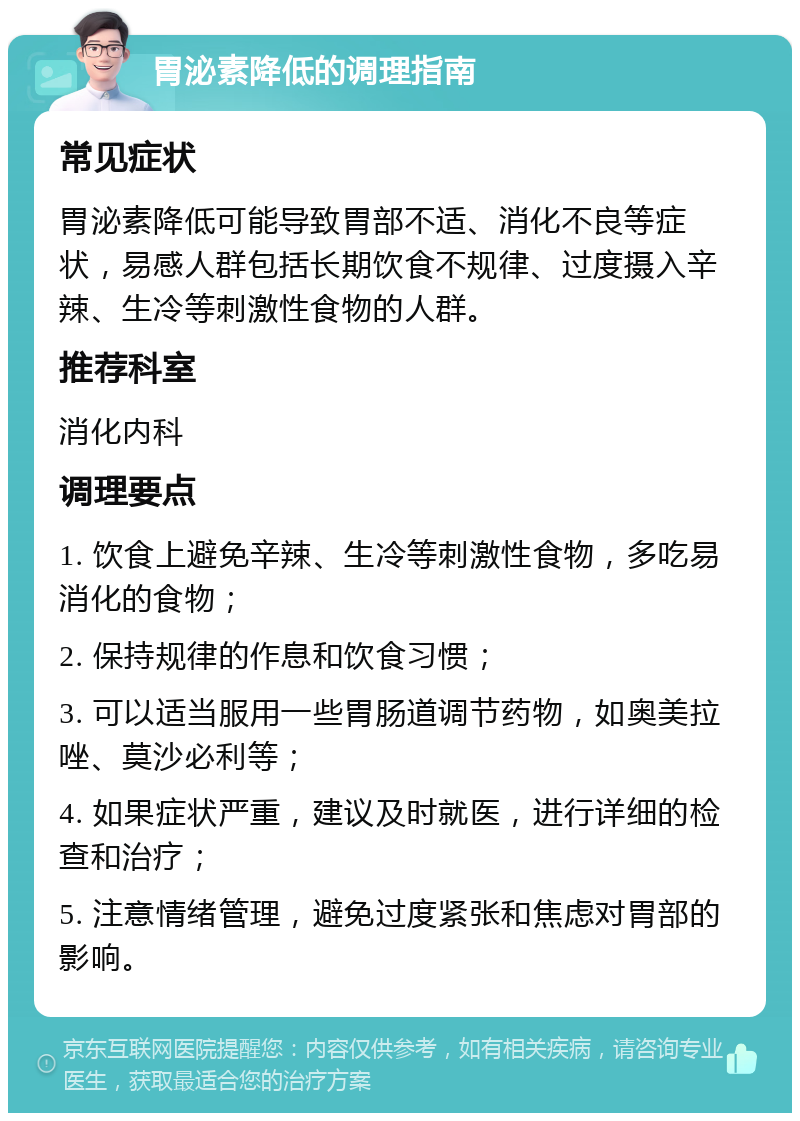 胃泌素降低的调理指南 常见症状 胃泌素降低可能导致胃部不适、消化不良等症状，易感人群包括长期饮食不规律、过度摄入辛辣、生冷等刺激性食物的人群。 推荐科室 消化内科 调理要点 1. 饮食上避免辛辣、生冷等刺激性食物，多吃易消化的食物； 2. 保持规律的作息和饮食习惯； 3. 可以适当服用一些胃肠道调节药物，如奥美拉唑、莫沙必利等； 4. 如果症状严重，建议及时就医，进行详细的检查和治疗； 5. 注意情绪管理，避免过度紧张和焦虑对胃部的影响。