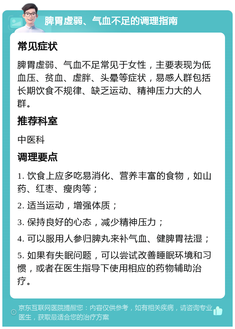 脾胃虚弱、气血不足的调理指南 常见症状 脾胃虚弱、气血不足常见于女性，主要表现为低血压、贫血、虚胖、头晕等症状，易感人群包括长期饮食不规律、缺乏运动、精神压力大的人群。 推荐科室 中医科 调理要点 1. 饮食上应多吃易消化、营养丰富的食物，如山药、红枣、瘦肉等； 2. 适当运动，增强体质； 3. 保持良好的心态，减少精神压力； 4. 可以服用人参归脾丸来补气血、健脾胃祛湿； 5. 如果有失眠问题，可以尝试改善睡眠环境和习惯，或者在医生指导下使用相应的药物辅助治疗。