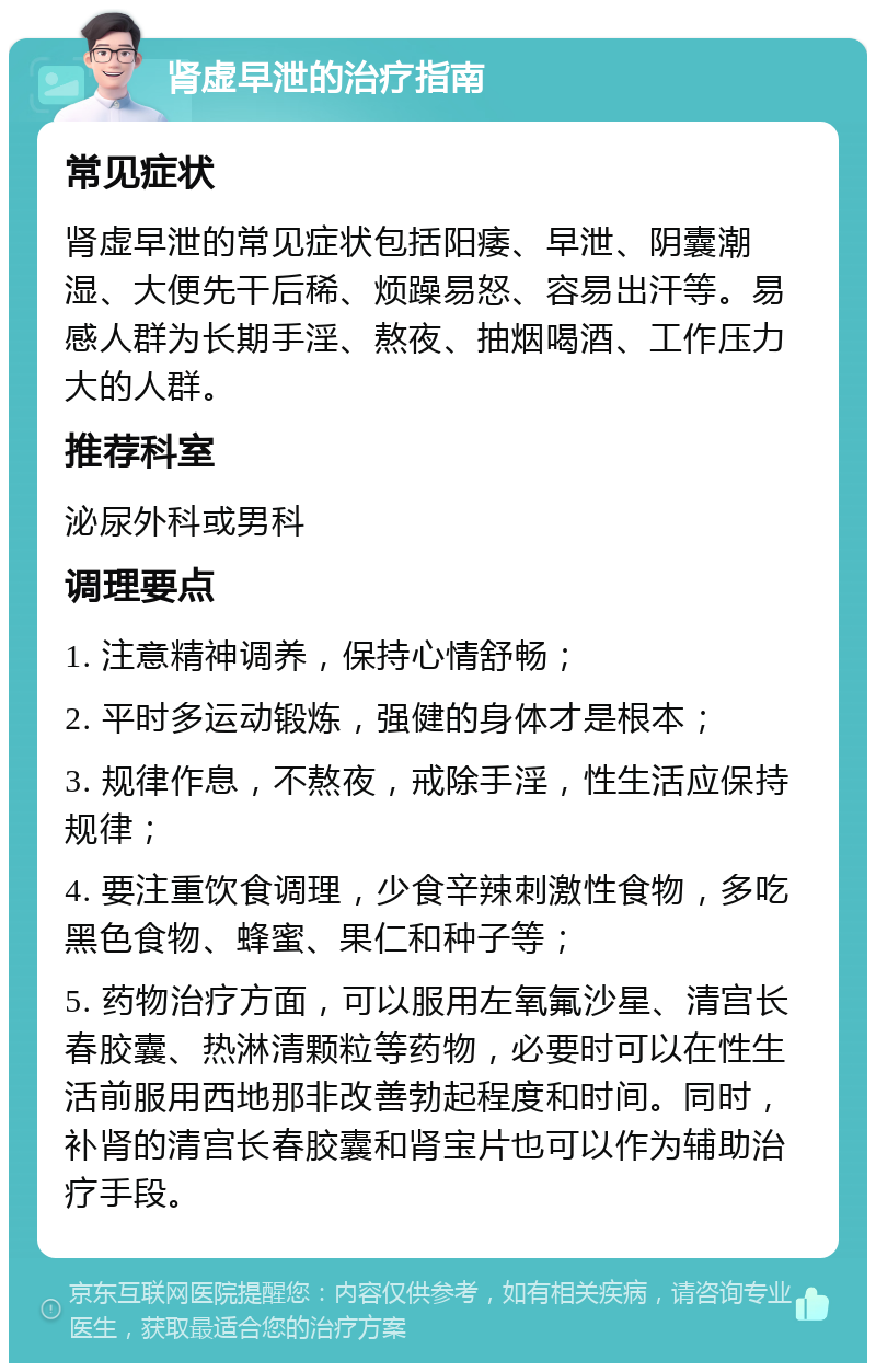 肾虚早泄的治疗指南 常见症状 肾虚早泄的常见症状包括阳痿、早泄、阴囊潮湿、大便先干后稀、烦躁易怒、容易出汗等。易感人群为长期手淫、熬夜、抽烟喝酒、工作压力大的人群。 推荐科室 泌尿外科或男科 调理要点 1. 注意精神调养，保持心情舒畅； 2. 平时多运动锻炼，强健的身体才是根本； 3. 规律作息，不熬夜，戒除手淫，性生活应保持规律； 4. 要注重饮食调理，少食辛辣刺激性食物，多吃黑色食物、蜂蜜、果仁和种子等； 5. 药物治疗方面，可以服用左氧氟沙星、清宫长春胶囊、热淋清颗粒等药物，必要时可以在性生活前服用西地那非改善勃起程度和时间。同时，补肾的清宫长春胶囊和肾宝片也可以作为辅助治疗手段。