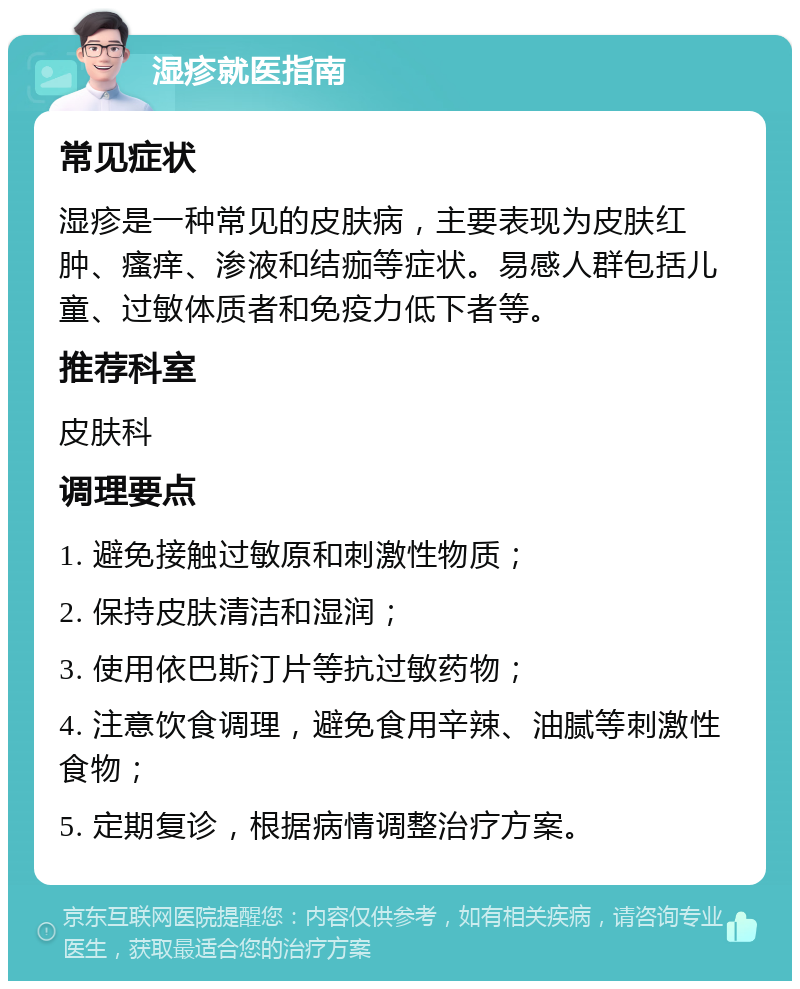 湿疹就医指南 常见症状 湿疹是一种常见的皮肤病，主要表现为皮肤红肿、瘙痒、渗液和结痂等症状。易感人群包括儿童、过敏体质者和免疫力低下者等。 推荐科室 皮肤科 调理要点 1. 避免接触过敏原和刺激性物质； 2. 保持皮肤清洁和湿润； 3. 使用依巴斯汀片等抗过敏药物； 4. 注意饮食调理，避免食用辛辣、油腻等刺激性食物； 5. 定期复诊，根据病情调整治疗方案。