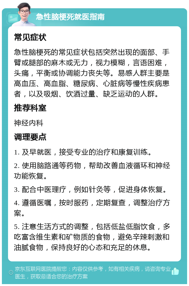 急性脑梗死就医指南 常见症状 急性脑梗死的常见症状包括突然出现的面部、手臂或腿部的麻木或无力，视力模糊，言语困难，头痛，平衡或协调能力丧失等。易感人群主要是高血压、高血脂、糖尿病、心脏病等慢性疾病患者，以及吸烟、饮酒过量、缺乏运动的人群。 推荐科室 神经内科 调理要点 1. 及早就医，接受专业的治疗和康复训练。 2. 使用脑路通等药物，帮助改善血液循环和神经功能恢复。 3. 配合中医理疗，例如针灸等，促进身体恢复。 4. 遵循医嘱，按时服药，定期复查，调整治疗方案。 5. 注意生活方式的调整，包括低盐低脂饮食，多吃富含维生素和矿物质的食物，避免辛辣刺激和油腻食物，保持良好的心态和充足的休息。