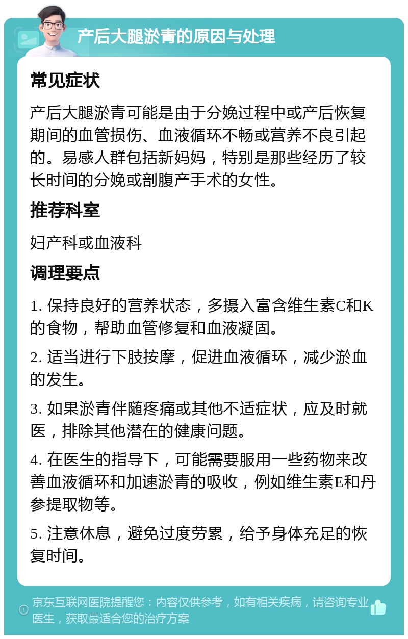 产后大腿淤青的原因与处理 常见症状 产后大腿淤青可能是由于分娩过程中或产后恢复期间的血管损伤、血液循环不畅或营养不良引起的。易感人群包括新妈妈，特别是那些经历了较长时间的分娩或剖腹产手术的女性。 推荐科室 妇产科或血液科 调理要点 1. 保持良好的营养状态，多摄入富含维生素C和K的食物，帮助血管修复和血液凝固。 2. 适当进行下肢按摩，促进血液循环，减少淤血的发生。 3. 如果淤青伴随疼痛或其他不适症状，应及时就医，排除其他潜在的健康问题。 4. 在医生的指导下，可能需要服用一些药物来改善血液循环和加速淤青的吸收，例如维生素E和丹参提取物等。 5. 注意休息，避免过度劳累，给予身体充足的恢复时间。