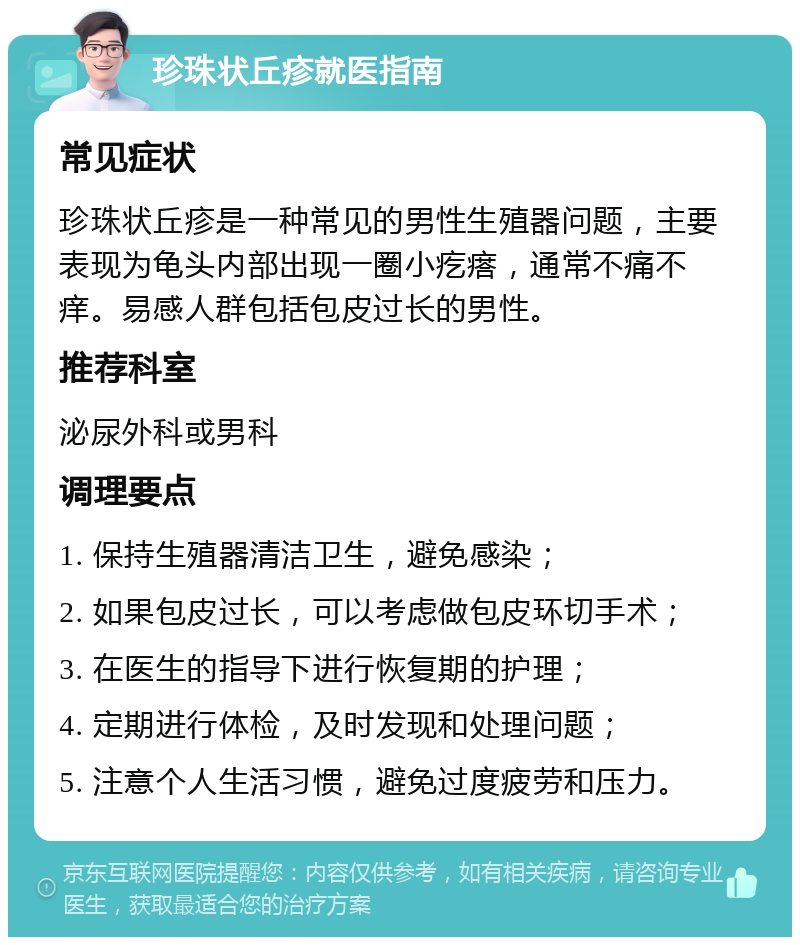 珍珠状丘疹就医指南 常见症状 珍珠状丘疹是一种常见的男性生殖器问题，主要表现为龟头内部出现一圈小疙瘩，通常不痛不痒。易感人群包括包皮过长的男性。 推荐科室 泌尿外科或男科 调理要点 1. 保持生殖器清洁卫生，避免感染； 2. 如果包皮过长，可以考虑做包皮环切手术； 3. 在医生的指导下进行恢复期的护理； 4. 定期进行体检，及时发现和处理问题； 5. 注意个人生活习惯，避免过度疲劳和压力。