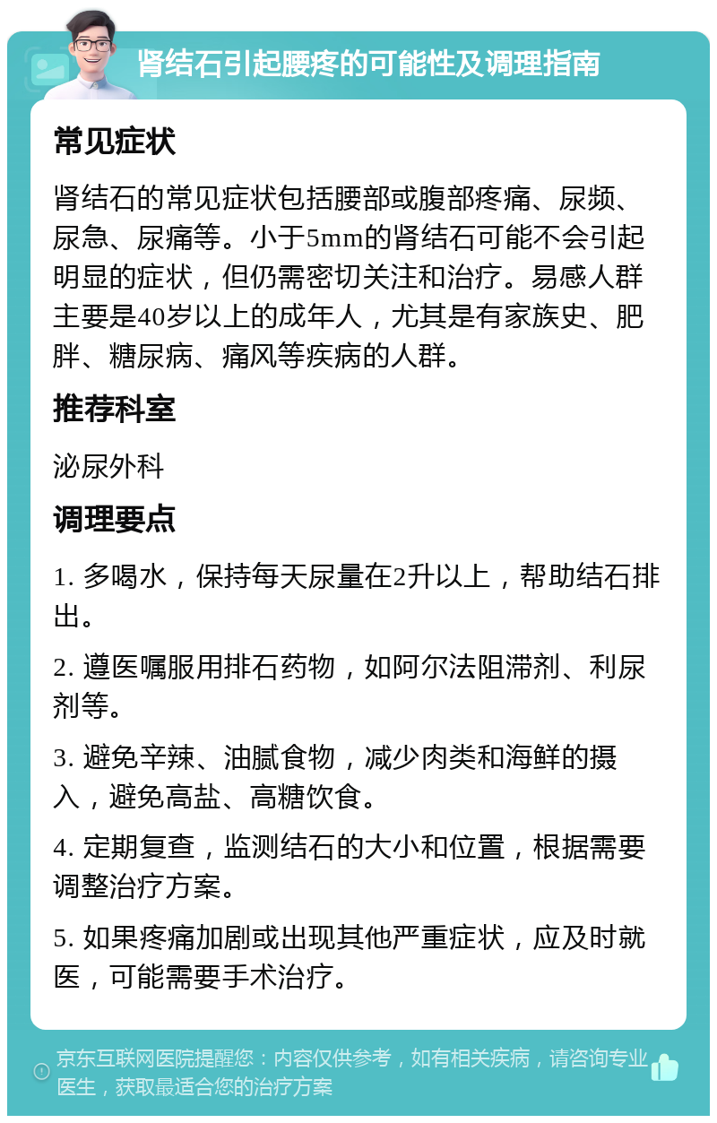 肾结石引起腰疼的可能性及调理指南 常见症状 肾结石的常见症状包括腰部或腹部疼痛、尿频、尿急、尿痛等。小于5mm的肾结石可能不会引起明显的症状，但仍需密切关注和治疗。易感人群主要是40岁以上的成年人，尤其是有家族史、肥胖、糖尿病、痛风等疾病的人群。 推荐科室 泌尿外科 调理要点 1. 多喝水，保持每天尿量在2升以上，帮助结石排出。 2. 遵医嘱服用排石药物，如阿尔法阻滞剂、利尿剂等。 3. 避免辛辣、油腻食物，减少肉类和海鲜的摄入，避免高盐、高糖饮食。 4. 定期复查，监测结石的大小和位置，根据需要调整治疗方案。 5. 如果疼痛加剧或出现其他严重症状，应及时就医，可能需要手术治疗。