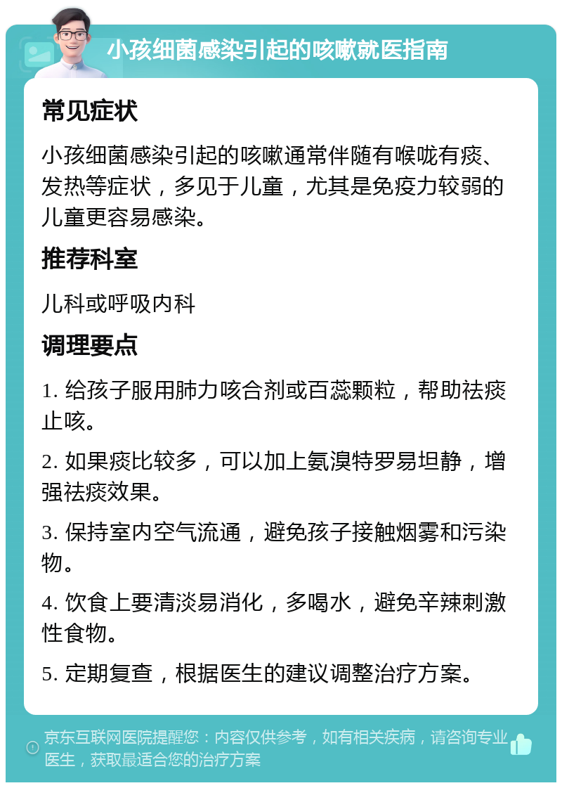 小孩细菌感染引起的咳嗽就医指南 常见症状 小孩细菌感染引起的咳嗽通常伴随有喉咙有痰、发热等症状，多见于儿童，尤其是免疫力较弱的儿童更容易感染。 推荐科室 儿科或呼吸内科 调理要点 1. 给孩子服用肺力咳合剂或百蕊颗粒，帮助祛痰止咳。 2. 如果痰比较多，可以加上氨溴特罗易坦静，增强祛痰效果。 3. 保持室内空气流通，避免孩子接触烟雾和污染物。 4. 饮食上要清淡易消化，多喝水，避免辛辣刺激性食物。 5. 定期复查，根据医生的建议调整治疗方案。