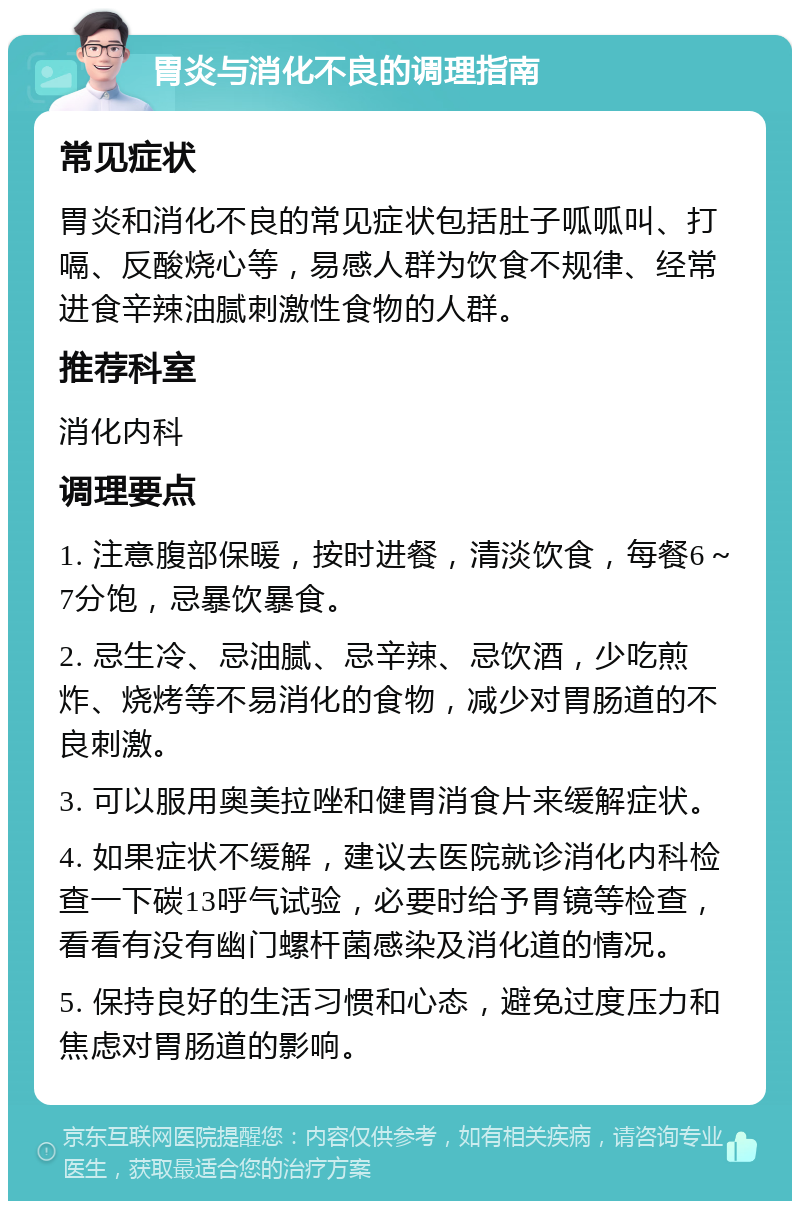 胃炎与消化不良的调理指南 常见症状 胃炎和消化不良的常见症状包括肚子呱呱叫、打嗝、反酸烧心等，易感人群为饮食不规律、经常进食辛辣油腻刺激性食物的人群。 推荐科室 消化内科 调理要点 1. 注意腹部保暖，按时进餐，清淡饮食，每餐6～7分饱，忌暴饮暴食。 2. 忌生冷、忌油腻、忌辛辣、忌饮酒，少吃煎炸、烧烤等不易消化的食物，减少对胃肠道的不良刺激。 3. 可以服用奥美拉唑和健胃消食片来缓解症状。 4. 如果症状不缓解，建议去医院就诊消化内科检查一下碳13呼气试验，必要时给予胃镜等检查，看看有没有幽门螺杆菌感染及消化道的情况。 5. 保持良好的生活习惯和心态，避免过度压力和焦虑对胃肠道的影响。