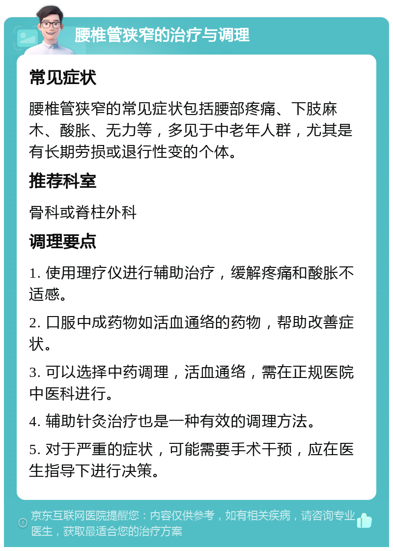 腰椎管狭窄的治疗与调理 常见症状 腰椎管狭窄的常见症状包括腰部疼痛、下肢麻木、酸胀、无力等，多见于中老年人群，尤其是有长期劳损或退行性变的个体。 推荐科室 骨科或脊柱外科 调理要点 1. 使用理疗仪进行辅助治疗，缓解疼痛和酸胀不适感。 2. 口服中成药物如活血通络的药物，帮助改善症状。 3. 可以选择中药调理，活血通络，需在正规医院中医科进行。 4. 辅助针灸治疗也是一种有效的调理方法。 5. 对于严重的症状，可能需要手术干预，应在医生指导下进行决策。