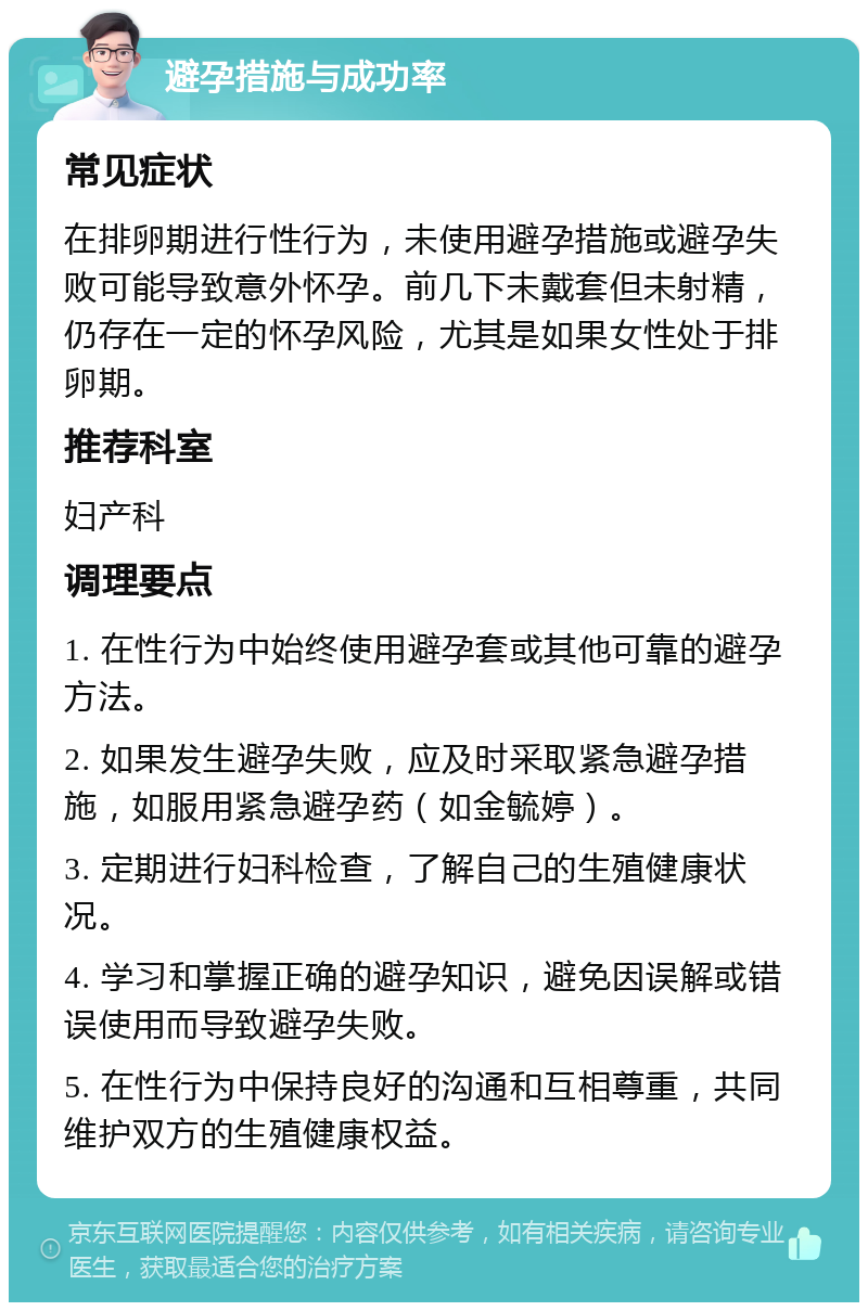 避孕措施与成功率 常见症状 在排卵期进行性行为，未使用避孕措施或避孕失败可能导致意外怀孕。前几下未戴套但未射精，仍存在一定的怀孕风险，尤其是如果女性处于排卵期。 推荐科室 妇产科 调理要点 1. 在性行为中始终使用避孕套或其他可靠的避孕方法。 2. 如果发生避孕失败，应及时采取紧急避孕措施，如服用紧急避孕药（如金毓婷）。 3. 定期进行妇科检查，了解自己的生殖健康状况。 4. 学习和掌握正确的避孕知识，避免因误解或错误使用而导致避孕失败。 5. 在性行为中保持良好的沟通和互相尊重，共同维护双方的生殖健康权益。