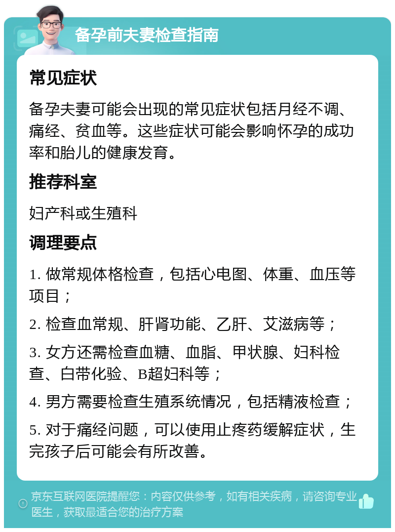 备孕前夫妻检查指南 常见症状 备孕夫妻可能会出现的常见症状包括月经不调、痛经、贫血等。这些症状可能会影响怀孕的成功率和胎儿的健康发育。 推荐科室 妇产科或生殖科 调理要点 1. 做常规体格检查，包括心电图、体重、血压等项目； 2. 检查血常规、肝肾功能、乙肝、艾滋病等； 3. 女方还需检查血糖、血脂、甲状腺、妇科检查、白带化验、B超妇科等； 4. 男方需要检查生殖系统情况，包括精液检查； 5. 对于痛经问题，可以使用止疼药缓解症状，生完孩子后可能会有所改善。