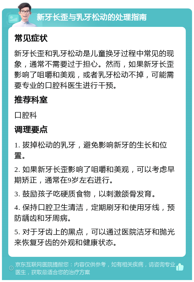 新牙长歪与乳牙松动的处理指南 常见症状 新牙长歪和乳牙松动是儿童换牙过程中常见的现象，通常不需要过于担心。然而，如果新牙长歪影响了咀嚼和美观，或者乳牙松动不掉，可能需要专业的口腔科医生进行干预。 推荐科室 口腔科 调理要点 1. 拔掉松动的乳牙，避免影响新牙的生长和位置。 2. 如果新牙长歪影响了咀嚼和美观，可以考虑早期矫正，通常在9岁左右进行。 3. 鼓励孩子吃硬质食物，以刺激颌骨发育。 4. 保持口腔卫生清洁，定期刷牙和使用牙线，预防龋齿和牙周病。 5. 对于牙齿上的黑点，可以通过医院洁牙和抛光来恢复牙齿的外观和健康状态。