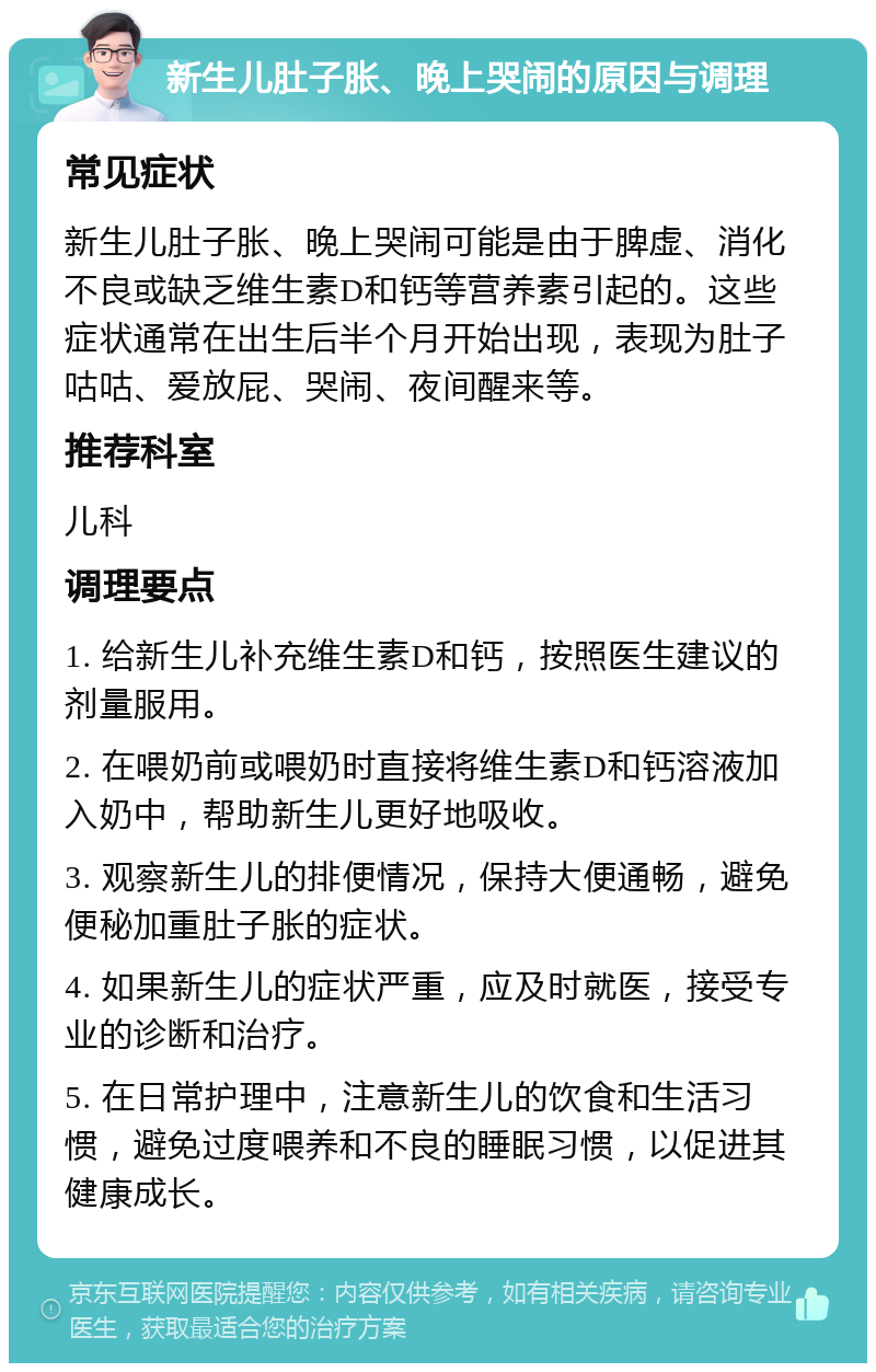 新生儿肚子胀、晚上哭闹的原因与调理 常见症状 新生儿肚子胀、晚上哭闹可能是由于脾虚、消化不良或缺乏维生素D和钙等营养素引起的。这些症状通常在出生后半个月开始出现，表现为肚子咕咕、爱放屁、哭闹、夜间醒来等。 推荐科室 儿科 调理要点 1. 给新生儿补充维生素D和钙，按照医生建议的剂量服用。 2. 在喂奶前或喂奶时直接将维生素D和钙溶液加入奶中，帮助新生儿更好地吸收。 3. 观察新生儿的排便情况，保持大便通畅，避免便秘加重肚子胀的症状。 4. 如果新生儿的症状严重，应及时就医，接受专业的诊断和治疗。 5. 在日常护理中，注意新生儿的饮食和生活习惯，避免过度喂养和不良的睡眠习惯，以促进其健康成长。