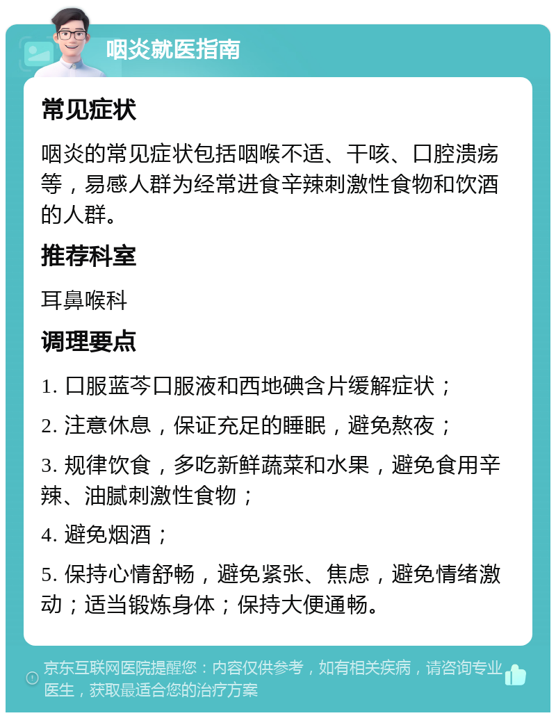 咽炎就医指南 常见症状 咽炎的常见症状包括咽喉不适、干咳、口腔溃疡等，易感人群为经常进食辛辣刺激性食物和饮酒的人群。 推荐科室 耳鼻喉科 调理要点 1. 口服蓝芩口服液和西地碘含片缓解症状； 2. 注意休息，保证充足的睡眠，避免熬夜； 3. 规律饮食，多吃新鲜蔬菜和水果，避免食用辛辣、油腻刺激性食物； 4. 避免烟酒； 5. 保持心情舒畅，避免紧张、焦虑，避免情绪激动；适当锻炼身体；保持大便通畅。