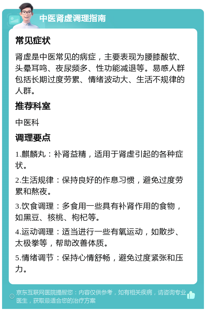 中医肾虚调理指南 常见症状 肾虚是中医常见的病症，主要表现为腰膝酸软、头晕耳鸣、夜尿频多、性功能减退等。易感人群包括长期过度劳累、情绪波动大、生活不规律的人群。 推荐科室 中医科 调理要点 1.麒麟丸：补肾益精，适用于肾虚引起的各种症状。 2.生活规律：保持良好的作息习惯，避免过度劳累和熬夜。 3.饮食调理：多食用一些具有补肾作用的食物，如黑豆、核桃、枸杞等。 4.运动调理：适当进行一些有氧运动，如散步、太极拳等，帮助改善体质。 5.情绪调节：保持心情舒畅，避免过度紧张和压力。