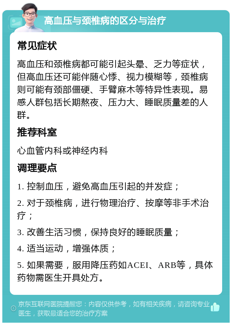 高血压与颈椎病的区分与治疗 常见症状 高血压和颈椎病都可能引起头晕、乏力等症状，但高血压还可能伴随心悸、视力模糊等，颈椎病则可能有颈部僵硬、手臂麻木等特异性表现。易感人群包括长期熬夜、压力大、睡眠质量差的人群。 推荐科室 心血管内科或神经内科 调理要点 1. 控制血压，避免高血压引起的并发症； 2. 对于颈椎病，进行物理治疗、按摩等非手术治疗； 3. 改善生活习惯，保持良好的睡眠质量； 4. 适当运动，增强体质； 5. 如果需要，服用降压药如ACEI、ARB等，具体药物需医生开具处方。