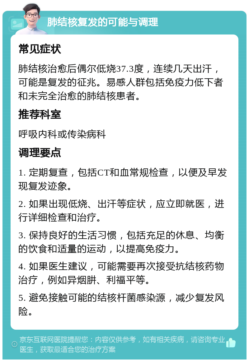 肺结核复发的可能与调理 常见症状 肺结核治愈后偶尔低烧37.3度，连续几天出汗，可能是复发的征兆。易感人群包括免疫力低下者和未完全治愈的肺结核患者。 推荐科室 呼吸内科或传染病科 调理要点 1. 定期复查，包括CT和血常规检查，以便及早发现复发迹象。 2. 如果出现低烧、出汗等症状，应立即就医，进行详细检查和治疗。 3. 保持良好的生活习惯，包括充足的休息、均衡的饮食和适量的运动，以提高免疫力。 4. 如果医生建议，可能需要再次接受抗结核药物治疗，例如异烟肼、利福平等。 5. 避免接触可能的结核杆菌感染源，减少复发风险。