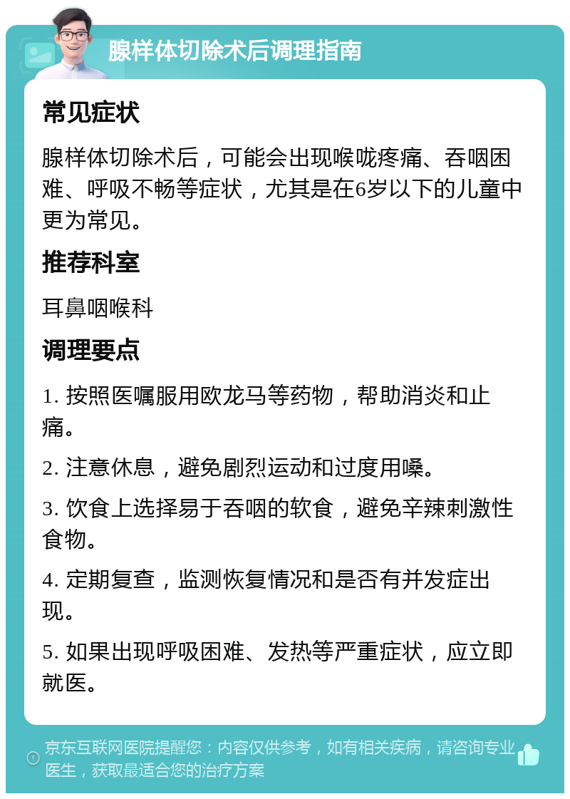 腺样体切除术后调理指南 常见症状 腺样体切除术后，可能会出现喉咙疼痛、吞咽困难、呼吸不畅等症状，尤其是在6岁以下的儿童中更为常见。 推荐科室 耳鼻咽喉科 调理要点 1. 按照医嘱服用欧龙马等药物，帮助消炎和止痛。 2. 注意休息，避免剧烈运动和过度用嗓。 3. 饮食上选择易于吞咽的软食，避免辛辣刺激性食物。 4. 定期复查，监测恢复情况和是否有并发症出现。 5. 如果出现呼吸困难、发热等严重症状，应立即就医。