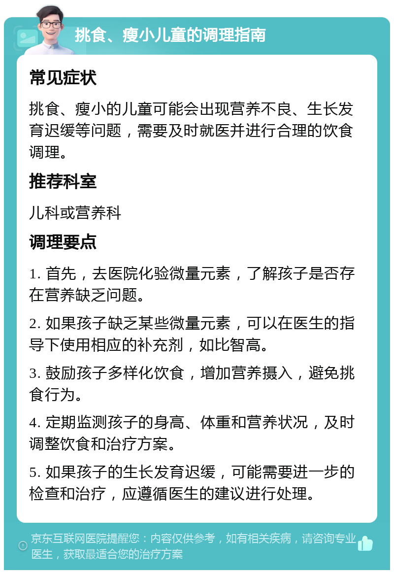 挑食、瘦小儿童的调理指南 常见症状 挑食、瘦小的儿童可能会出现营养不良、生长发育迟缓等问题，需要及时就医并进行合理的饮食调理。 推荐科室 儿科或营养科 调理要点 1. 首先，去医院化验微量元素，了解孩子是否存在营养缺乏问题。 2. 如果孩子缺乏某些微量元素，可以在医生的指导下使用相应的补充剂，如比智高。 3. 鼓励孩子多样化饮食，增加营养摄入，避免挑食行为。 4. 定期监测孩子的身高、体重和营养状况，及时调整饮食和治疗方案。 5. 如果孩子的生长发育迟缓，可能需要进一步的检查和治疗，应遵循医生的建议进行处理。