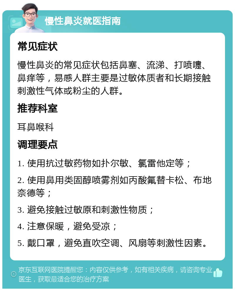 慢性鼻炎就医指南 常见症状 慢性鼻炎的常见症状包括鼻塞、流涕、打喷嚏、鼻痒等，易感人群主要是过敏体质者和长期接触刺激性气体或粉尘的人群。 推荐科室 耳鼻喉科 调理要点 1. 使用抗过敏药物如扑尔敏、氯雷他定等； 2. 使用鼻用类固醇喷雾剂如丙酸氟替卡松、布地奈德等； 3. 避免接触过敏原和刺激性物质； 4. 注意保暖，避免受凉； 5. 戴口罩，避免直吹空调、风扇等刺激性因素。