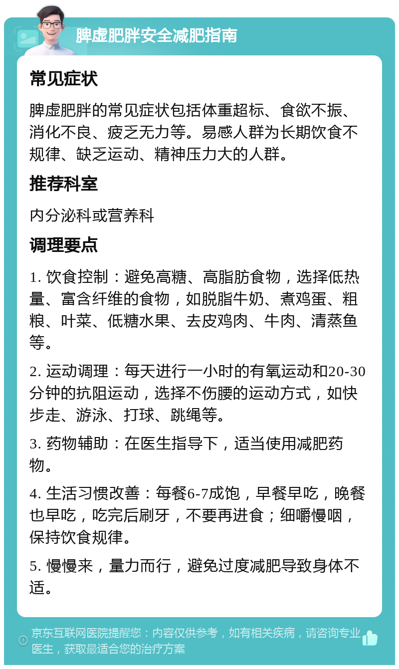 脾虚肥胖安全减肥指南 常见症状 脾虚肥胖的常见症状包括体重超标、食欲不振、消化不良、疲乏无力等。易感人群为长期饮食不规律、缺乏运动、精神压力大的人群。 推荐科室 内分泌科或营养科 调理要点 1. 饮食控制：避免高糖、高脂肪食物，选择低热量、富含纤维的食物，如脱脂牛奶、煮鸡蛋、粗粮、叶菜、低糖水果、去皮鸡肉、牛肉、清蒸鱼等。 2. 运动调理：每天进行一小时的有氧运动和20-30分钟的抗阻运动，选择不伤腰的运动方式，如快步走、游泳、打球、跳绳等。 3. 药物辅助：在医生指导下，适当使用减肥药物。 4. 生活习惯改善：每餐6-7成饱，早餐早吃，晚餐也早吃，吃完后刷牙，不要再进食；细嚼慢咽，保持饮食规律。 5. 慢慢来，量力而行，避免过度减肥导致身体不适。