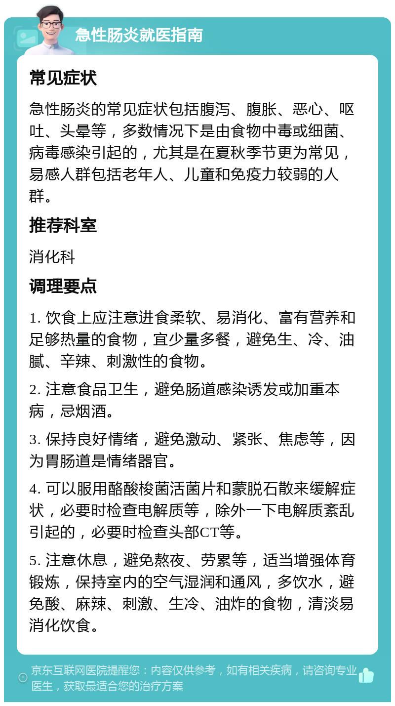 急性肠炎就医指南 常见症状 急性肠炎的常见症状包括腹泻、腹胀、恶心、呕吐、头晕等，多数情况下是由食物中毒或细菌、病毒感染引起的，尤其是在夏秋季节更为常见，易感人群包括老年人、儿童和免疫力较弱的人群。 推荐科室 消化科 调理要点 1. 饮食上应注意进食柔软、易消化、富有营养和足够热量的食物，宜少量多餐，避免生、冷、油腻、辛辣、刺激性的食物。 2. 注意食品卫生，避免肠道感染诱发或加重本病，忌烟酒。 3. 保持良好情绪，避免激动、紧张、焦虑等，因为胃肠道是情绪器官。 4. 可以服用酪酸梭菌活菌片和蒙脱石散来缓解症状，必要时检查电解质等，除外一下电解质紊乱引起的，必要时检查头部CT等。 5. 注意休息，避免熬夜、劳累等，适当增强体育锻炼，保持室内的空气湿润和通风，多饮水，避免酸、麻辣、刺激、生冷、油炸的食物，清淡易消化饮食。