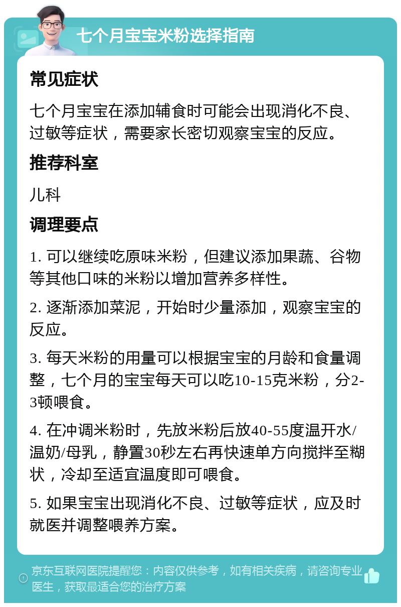 七个月宝宝米粉选择指南 常见症状 七个月宝宝在添加辅食时可能会出现消化不良、过敏等症状，需要家长密切观察宝宝的反应。 推荐科室 儿科 调理要点 1. 可以继续吃原味米粉，但建议添加果蔬、谷物等其他口味的米粉以增加营养多样性。 2. 逐渐添加菜泥，开始时少量添加，观察宝宝的反应。 3. 每天米粉的用量可以根据宝宝的月龄和食量调整，七个月的宝宝每天可以吃10-15克米粉，分2-3顿喂食。 4. 在冲调米粉时，先放米粉后放40-55度温开水/温奶/母乳，静置30秒左右再快速单方向搅拌至糊状，冷却至适宜温度即可喂食。 5. 如果宝宝出现消化不良、过敏等症状，应及时就医并调整喂养方案。