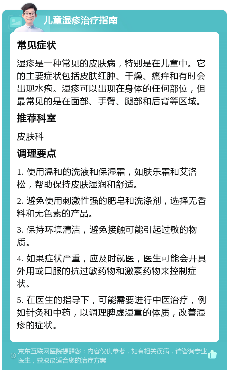 儿童湿疹治疗指南 常见症状 湿疹是一种常见的皮肤病，特别是在儿童中。它的主要症状包括皮肤红肿、干燥、瘙痒和有时会出现水疱。湿疹可以出现在身体的任何部位，但最常见的是在面部、手臂、腿部和后背等区域。 推荐科室 皮肤科 调理要点 1. 使用温和的洗液和保湿霜，如肤乐霜和艾洛松，帮助保持皮肤湿润和舒适。 2. 避免使用刺激性强的肥皂和洗涤剂，选择无香料和无色素的产品。 3. 保持环境清洁，避免接触可能引起过敏的物质。 4. 如果症状严重，应及时就医，医生可能会开具外用或口服的抗过敏药物和激素药物来控制症状。 5. 在医生的指导下，可能需要进行中医治疗，例如针灸和中药，以调理脾虚湿重的体质，改善湿疹的症状。