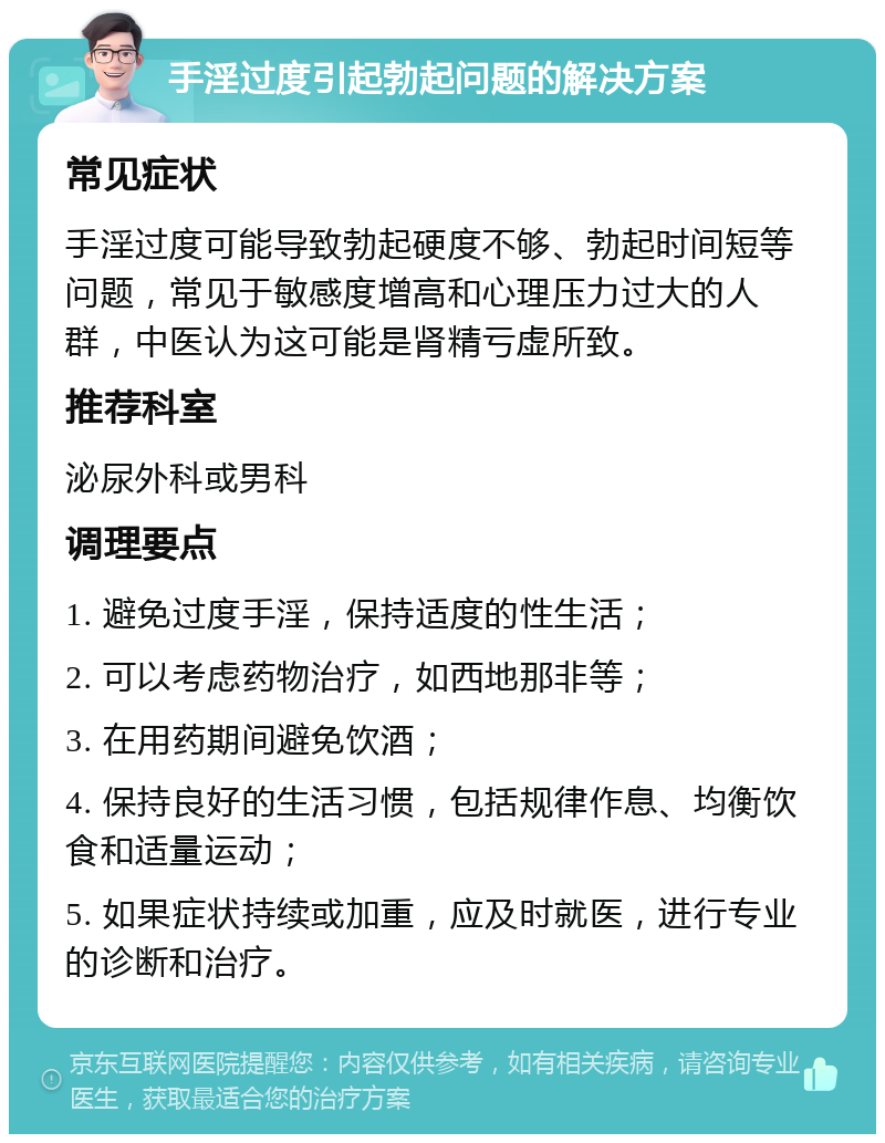 手淫过度引起勃起问题的解决方案 常见症状 手淫过度可能导致勃起硬度不够、勃起时间短等问题，常见于敏感度增高和心理压力过大的人群，中医认为这可能是肾精亏虚所致。 推荐科室 泌尿外科或男科 调理要点 1. 避免过度手淫，保持适度的性生活； 2. 可以考虑药物治疗，如西地那非等； 3. 在用药期间避免饮酒； 4. 保持良好的生活习惯，包括规律作息、均衡饮食和适量运动； 5. 如果症状持续或加重，应及时就医，进行专业的诊断和治疗。