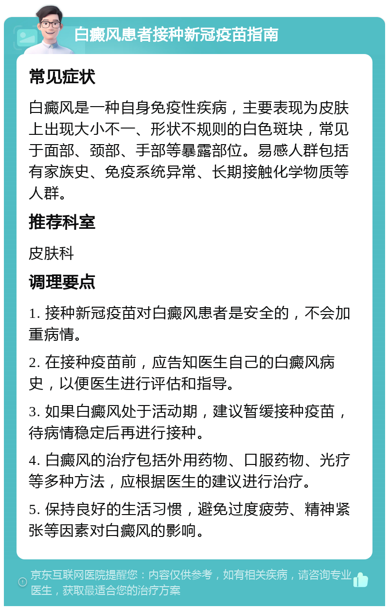 白癜风患者接种新冠疫苗指南 常见症状 白癜风是一种自身免疫性疾病，主要表现为皮肤上出现大小不一、形状不规则的白色斑块，常见于面部、颈部、手部等暴露部位。易感人群包括有家族史、免疫系统异常、长期接触化学物质等人群。 推荐科室 皮肤科 调理要点 1. 接种新冠疫苗对白癜风患者是安全的，不会加重病情。 2. 在接种疫苗前，应告知医生自己的白癜风病史，以便医生进行评估和指导。 3. 如果白癜风处于活动期，建议暂缓接种疫苗，待病情稳定后再进行接种。 4. 白癜风的治疗包括外用药物、口服药物、光疗等多种方法，应根据医生的建议进行治疗。 5. 保持良好的生活习惯，避免过度疲劳、精神紧张等因素对白癜风的影响。