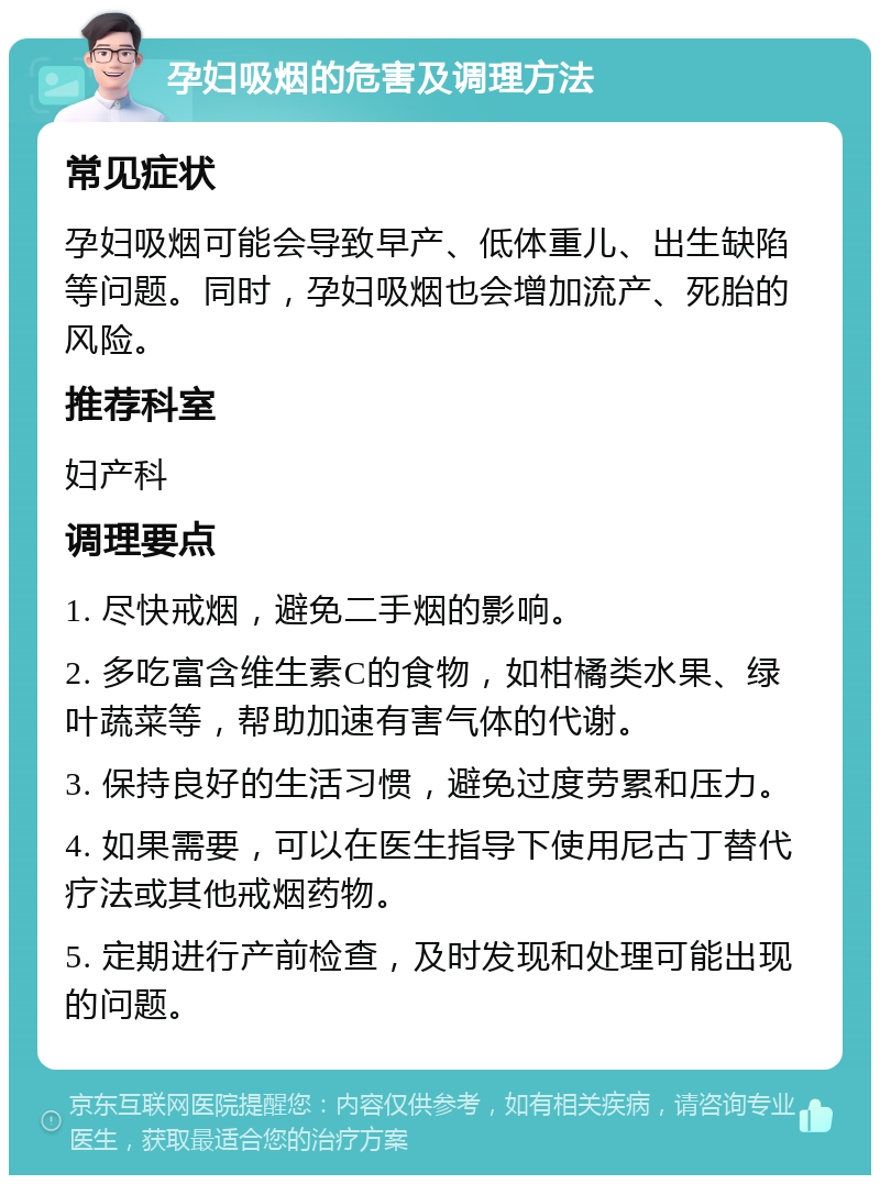 孕妇吸烟的危害及调理方法 常见症状 孕妇吸烟可能会导致早产、低体重儿、出生缺陷等问题。同时，孕妇吸烟也会增加流产、死胎的风险。 推荐科室 妇产科 调理要点 1. 尽快戒烟，避免二手烟的影响。 2. 多吃富含维生素C的食物，如柑橘类水果、绿叶蔬菜等，帮助加速有害气体的代谢。 3. 保持良好的生活习惯，避免过度劳累和压力。 4. 如果需要，可以在医生指导下使用尼古丁替代疗法或其他戒烟药物。 5. 定期进行产前检查，及时发现和处理可能出现的问题。